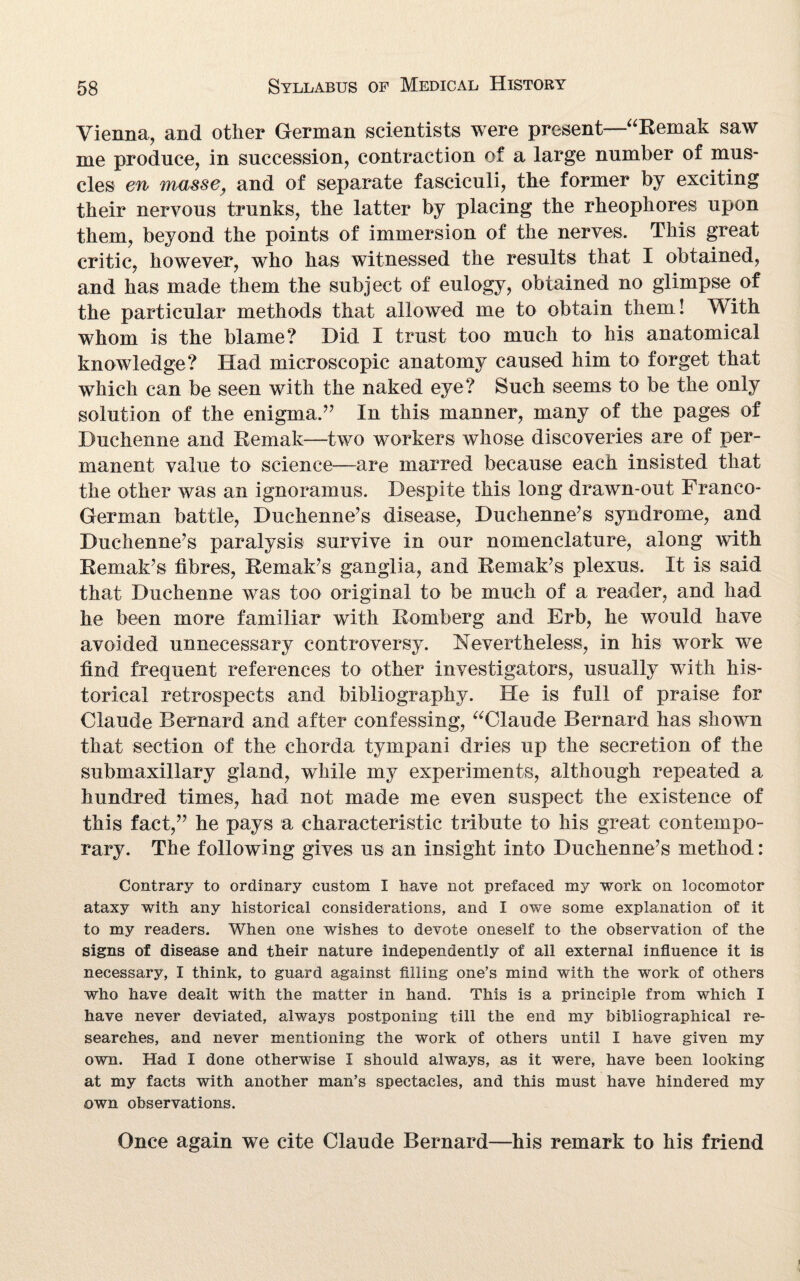 Vienna, and other German scientists were present—“Remak saw me produce, in succession, contraction of a large number of mus¬ cles en massey and of separate fasciculi, the former by exciting their nervous trunks, the latter by placing the rheophores upon them, beyond the points of immersion of the nerves. This great critic, however, who has witnessed the results that I obtained, and has made them the subject of eulogy, obtained no glimpse of the particular methods that allowed me to obtain them! With whom is the blame? Did I trust too much to his anatomical knowledge? Had microscopic anatomy caused him to forget that which can be seen with the naked eye? Such seems to be the only solution of the enigma.” In this manner, many of the pages of Duchenne and Remak—two workers whose discoveries are of per¬ manent value to science—are marred because each insisted that the other was an ignoramus. Despite this long drawn-out Franco- German battle, Duchenne’s disease, Duchenne’s syndrome, and Duchenne’s paralysis survive in our nomenclature, along with Remakes fibres, Remak’s ganglia, and Remak’s plexus. It is said that Duchenne was too original to be much of a reader, and had he been more familiar with Romberg and Erb, he would have avoided unnecessary controversy. Nevertheless, in his work we find frequent references to other investigators, usually with his¬ torical retrospects and bibliography. He is full of praise for Claude Bernard and after confessing, “Claude Bernard has shown that section of the chorda tympani dries up the secretion of the submaxillary gland, while my experiments, although repeated a hundred times, had not made me even suspect the existence of this fact,” he pays a characteristic tribute to his great contempo¬ rary. The following gives us an insight into Duchenne’s method: Contrary to ordinary custom I have not prefaced my work on locomotor ataxy with any historical considerations, and I owe some explanation of it to my readers. When one wishes to devote oneself to the observation of the signs of disease and their nature independently of all external influence it is necessary, I think, to guard against filling one’s mind with the work of others who have dealt with the matter in hand. This is a principle from which I have never deviated, always postponing till the end my bibliographical re¬ searches, and never mentioning the work of others until I have given my own. Had I done otherwise I should always, as it were, have been looking at my facts with another man’s spectacles, and this must have hindered my own observations. Once again we cite Claude Bernard—his remark to his friend