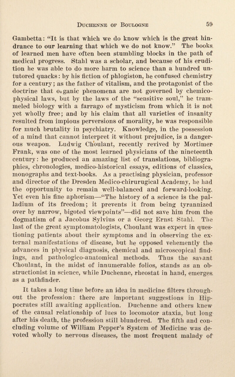 Gambetta: “It is that which we do know which is the great hin¬ drance to our learning that which we do not know.” The books of learned men have often been stumbling blocks in the path of medical progress. Stahl was a scholar, and because of his erudi¬ tion he was able to do more harm to science than a hundred un¬ tutored quacks: by his fiction of phlogiston, he confused chemistry for a century; as the father of vitalism, and the protagonist of the doctrine that organic phenomena are not governed by chemico- physical laws, but by the laws of the “sensitive soul,” he tram¬ meled biology with a farrago of mysticism from which it is not yet wholly free; and by his claim that all varieties of insanity resulted from impious perversions of morality, he was responsible for much brutality in psychiatry. Knowledge, in the possession of a mind that cannot interpret it without prejudice, is a danger¬ ous weapon. Ludwig Choulant, recently revived by Mortimer Frank, was one of the most learned physicians of the nineteenth century: he produced an amazing list of translations, bibliogra¬ phies, chronologies, medico-historical essays, editions of classics, monographs and text-books. As a practising physician, professor and director of the Dresden Medico-chirurugical Academy, he had the opportunity to remain well-balanced and forward-looking. Yet even his fine aphorism—“The history of a science is the pal¬ ladium of its freedom; it prevents it from being tyrannized over by narrow, bigoted viewpoints”—did not save him from the dogmatism of a Jacobus Sylvius or a Georg Ernst Stahl. The last of the great symptomatologists, Choulant was expert in ques¬ tioning patients about their symptoms and in observing the ex¬ ternal manifestations of disease, but he opposed vehemently the advances in physical diagnosis, chemical and microscopical find¬ ings, and pathologico-anatomical methods. Thus the savant Choulant, in the midst of innumerable folios, stands as an ob¬ structionist in science, while Duchenne, rheostat in hand, emerges, as a pathfinder. It takes a long time before an idea in medicine filters through¬ out the profession: there are important suggestions in Hip¬ pocrates still awaiting application. Duchenne and others knew of the causal relationship of lues to locomotor ataxia, but long after his death, the profession still blundered. The fifth and con¬ cluding volume of William Pepper’s System of Medicine was de¬ voted wholly to nervous diseases, the most frequent malady of