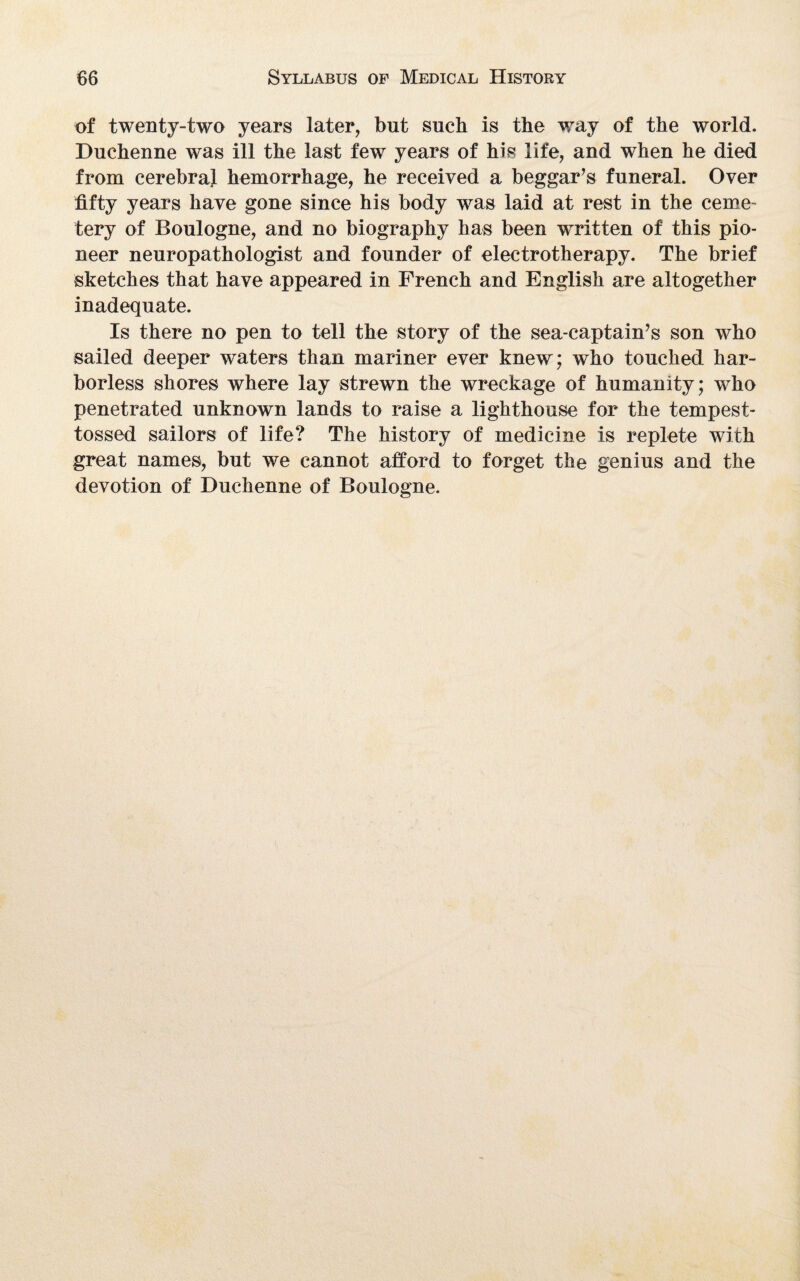 of twenty-two years later, but such is the way of the world. Duchenne was ill the last few years of his life, and when he died from cerebral hemorrhage, he received a beggar’s funeral. Over fifty years have gone since his body was laid at rest in the ceme¬ tery of Boulogne, and no biography has been written of this pio¬ neer neuropathologist and founder of electrotherapy. The brief sketches that have appeared in French and English are altogether inadequate. Is there no pen to tell the story of the sea-captain’s son who sailed deeper waters than mariner ever knew; who touched har¬ borless shores where lay strewn the wreckage of humanity; who penetrated unknown lands to raise a lighthouse for the tempest- tossed sailors of life? The history of medicine is replete with great names, but we cannot afford to forget the genius and the devotion of Duchenne of Boulogne.