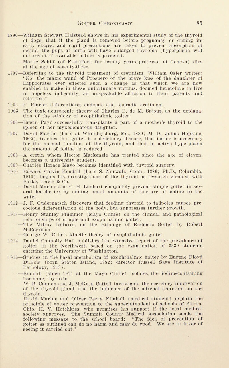 1896— William Stewart Halstead shows in his experimental study of the thyroid of dogs, that if the gland is removed before pregnancy or during its early stages, and rigid precautions are taken to prevent absorption of iodine, the pups at birth will have enlarged thyroids (hyperplasia will not result if available iodine is present). ■—Moritz Schiff (of Frankfort, for twenty years professor at Geneva) dies at the age of seventy-three. 1897— Referring to the thyroid treatment of cretinism, William Osier writes: “Not the magic wand of Prospero or the brave kiss of the daughter of Hippocrates ever effected such a change as that which we are now enabled to make in these unfortunate victims, doomed heretofore to live in hopeless imbecility, an unspeakable affliction to their parents and relatives.” 1902— F. Pineles differentiates endemic and sporadic cretinism. 1903— The toxic-neurogenic theory of Charles E. de M. Sajous, as the explana¬ tion of the etiology of exophthalmic goiter. 1906— -Erwin Payr successfully transplants a part of a mother’s thyroid to the spleen of her myxedematous daughter. 1907— David Marine (born at Whiteleysburg, Md., 1880; M. D., Johns Hopkins, 1905), teaches that goiter is a deficiency disease, that iodine is necessary for the normal function of the thyroid, and that in active hyperplasia the amount of iodine is reduced. 1908— A cretin whom Hector Mackenzie has treated since the age of eleven, becomes a university student. 1909— Charles Horace Mayo becomes identified with thyroid surgery. 1910— Edward Calvin Kendall (born S. Norwalk, Conn., 1886; Ph.D., Columbia, 1910), begins his investigations of the thyroid as research chemist with Parke, Davis & Co. —David Marine and C. H. Lenhart completely prevent simple goiter in sev¬ eral hatcheries by adding small amounts of tincture of iodine to the water. 1912— J. F. Gudernatsch discovers that feeding thyroid to tadpoles causes pre¬ cocious differentiation of the body, but suppresses further growth. 1913— Henry Stanley Plummer (Mayo Clinic) on the clinical and pathological relationships of simple and exophthalmic goiter. —The Milroy lectures, on the Etiology of Endemic Goiter, by Robert McCarrison. —George W. Crile’s kinetic theory of exophthalmic goiter. 1914— Daniel Connolly Hall publishes his extensive report of the prevalence of goiter in the Northwest, based on the examination of 3339 students entering the University of Washington. 1916—Studies in the basal metabolism of exophthalmic goiter by Eugene Floyd DuBois (born Staten Island, 1882; director Russell Sage Institute of Pathology, 1913). —Kendall (since 1914 at the Mayo Clinic) isolates the iodine-containing hormone, thyroxin. —W. B. Cannon and J. McKeen Cattell investigate the secretory innervation of the thyroid gland, and the influence of the adrenal secretion on the thyroid. -—David Marine and Oliver Perry Kimball (medical student) explain the principle of goiter prevention to the superintendent of schools of Akron, Ohio, H. V. Hotchkiss, who promises his support if the local medical society approves. The Summit County Medical Association sends the following message to the school board: “The idea of prevention of goiter as outlined can do no harm and may do good. We are in favor of seeing it carried out.”