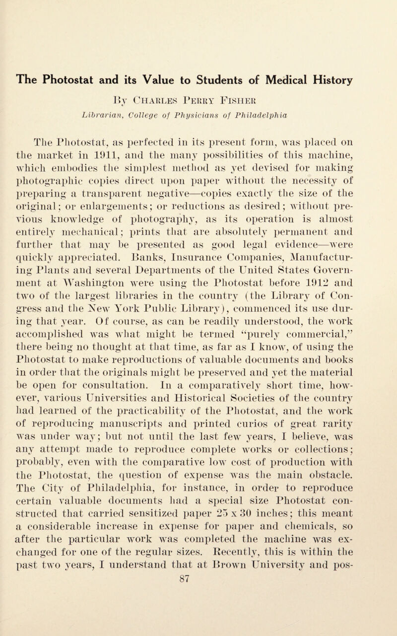 The Photostat and its Value to Students of Medical History By Charles Perry Fisher «/ Librarian, College of Physicians of Philadelphia The Photostat, as perfected in its present form, was placed on the market in 1911, and the many possibilities of this machine, which embodies the simplest method as yet devised for making photographic copies direct upon paper without the necessity of preparing a transparent negative—copies exactly the size of the original; or enlargements; or reductions as desired; without pre¬ vious knowledge of photography, as its operation is almost entirely mechanical; prints that are absolutely permanent and further that may be presented as good legal evidence—were quickly appreciated. Banks, Insurance Companies, Manufactur¬ ing Plants and several Departments of the United States Govern¬ ment at Washington were using the Photostat before 1912 and two of the largest libraries in the country (the Library of Con¬ gress and the New York Public Library), commenced its use dur¬ ing that year. Of course, as can be readily understood, the work accomplished was what might be termed “purely commercial/’ there being no thought at that time, as far as I know, of using the Photostat to make reproductions of valuable documents and books in order that the originals might be preserved and yet the material be open for consultation. In a comparatively short time, how¬ ever, various Universities and Historical Societies of the country had learned of the practicability of the Photostat, and the work of reproducing manuscripts and printed curios of great rarity was under way; but not until the last few years, I believe, was any attempt made to reproduce complete works or collections; probably, even with the comparative low cost of production with the Photostat, the question of expense was the main obstacle. The City of Philadelphia, for instance, in order to reproduce certain valuable documents had a special size Photostat con¬ structed that carried sensitized paper 25 x 30 inches; this meant a considerable increase in expense for paper and chemicals, so after the particular work was completed the machine was ex¬ changed for one of the regular sizes. Becently, this is within the past two years, I understand that at Brown University and pos-