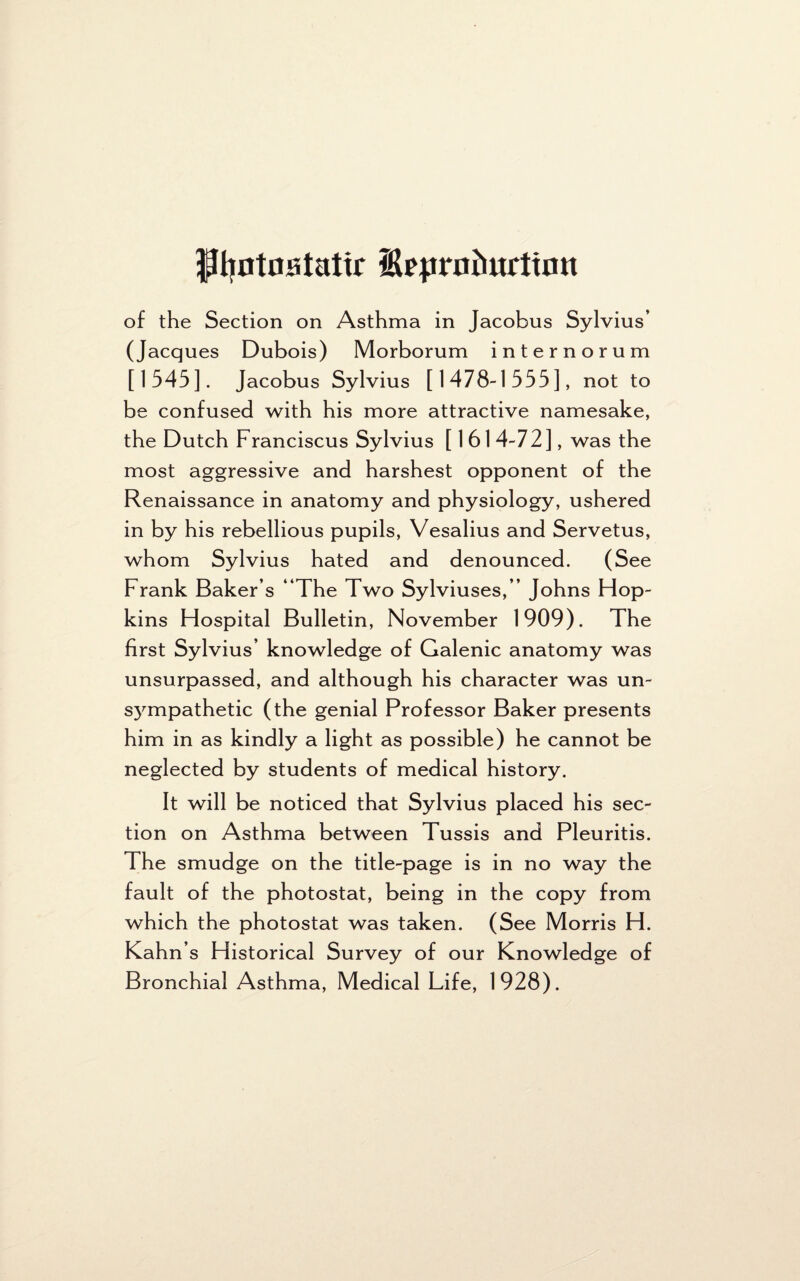 ftyotostatir Hrprodurttott of the Section on Asthma in Jacobus Sylvius’ (Jacques Dubois) Morborum internorum [1545]. Jacobus Sylvius [1478-1555], not to be confused with his more attractive namesake, the Dutch Franciscus Sylvius [1614-72], was the most aggressive and harshest opponent of the Renaissance in anatomy and physiology, ushered in by his rebellious pupils, Vesalius and Servetus, whom Sylvius hated and denounced. (See Frank Baker’s “The Two Sylviuses,’’ Johns Hop¬ kins Hospital Bulletin, November 1909). The first Sylvius’ knowledge of Galenic anatomy was unsurpassed, and although his character was un¬ sympathetic (the genial Professor Baker presents him in as kindly a light as possible) he cannot be neglected by students of medical history. It will be noticed that Sylvius placed his sec¬ tion on Asthma between Tussis and Pleuritis. The smudge on the title-page is in no way the fault of the photostat, being in the copy from which the photostat was taken. (See Morris H. Kahn’s Historical Survey of our Knowledge of Bronchial Asthma, Medical Life, 1928).