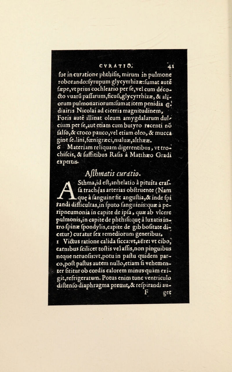 fuc incnratione phtljifis, mirtim in pulmone roborando:fyrupum glycyrrhizar.fumat aute f<epc,vcpriuscochlcario per fe,vcl cum deco- do vuaru paffanim5ficuu»g!ycyrrhiz3e, Be al£- orumpuImonariorum:fumatiternpenidia g* diairis Nicolai ad ciceris magnitudincm, Foris aute illinat oleum amygdalarum dul' ciumperfejauteuamcumbutyro recenti no faif0,& croco pauco,vel etiam oleo. Be mucca ginereJini,fcenigra!C!,nialu3e,3lch«ie* 6 Materiam reliquam digerentibus, vt tro- chifeis, Sc fuffitibus Rafis a Matthseo Gradi expert is* Aflhntatis cur a no. ASchmajid eft^anhelatio £ pituita eraf- fa trach</as arterias obftruente (Nam qu^afanguinefit anguftia,&indc fpi randi difficuitas3in fputo fanguinis:quae a pe¬ ripneumonia in capite de ipfa, quas ab vlcere pulmonis,in capite de pbthifi*.qu$ a luxatis in¬ tro fpinac fpondylis,capite de gib bofitate di- cetur) curatur fex remediorum gcncribus* 1 Vidus ratione calida ficca:vt,acres vt ciboj carmbus fciiicet toftis vclaflis}non pinguibus ncque ncruofis;vt3potu in pailu quidem par¬ celed paftus autem nullo sctiam fi vehemcn- ter iititurob cordis calorem minus quam exi- git3refrigcratum« Potus cnim tunc ventriculo diftenfo diaphragma preout,& rcfptrandi an- F get