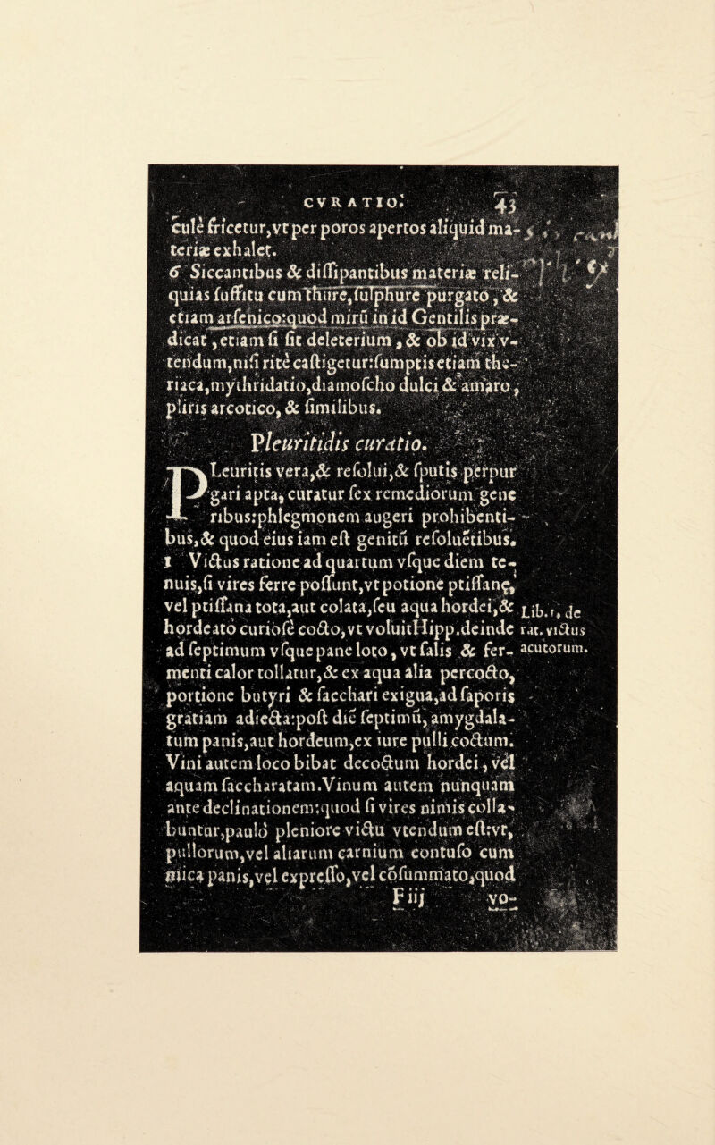 \.4:i •• > v CVRATIO # 4| 'IttllffceturjVrprporosapertosaJiqliilmiilj f. ’r terig exhaled y. <F Siccantibus & difiipandbus materia* reli- • , quus fuflritu cum mure,iuTpIiure purgato, & ctucnar-renicc»!Quodmiruin'idGencilisprar« dicac .edamfi' fit - dclccerium ,8c oB id Vix v-■■ - teridurrqmb rice caftigeturjfampds eciatlrt the-:' r i a ca,my ihrida ti o,d i a mo fc ho dale i & - am arp f . pii.ri$ arcodco, 8c fimilibus. •; 0i , , rjv * ■ Pleuritidis curatio. ' , v ' 4 ;* 7 ' v ’ n TTvlciaricis vera,& refolui,& fputjs perpur ' I Jr-gari aptaf curatur fex remediorum gene * nbus:phlegmonem augeri prohibend-- , bu$,& quod eiusiam eft genitu refoluedbus# I ! Viftus radone ad quartum vfque diem te- ; vires ferre poJjimt,vtpotionc pdfTanf* vel pciffana tota,aut cplata/eu aqua hordei,& xib*r* je hordeato curiofe codto,vt volukHipp.delude m* yi&us ad (epttmum vfque pane loco, vc falis & fer» acucorum mend cal0rtoilatur,&ex aqua alia pereodo, pordonc butyri 8c faediari exigua,ad (Jq>ori$ % grad am adie&atpofl die feptimu, amygdala- turn panis,aut hordeum,ex lure pulli cod:uni. Vim autem loco bibat decoSum hordei, v^l , aquamfaccharatam.Vinum autem niinquani ante dedinadonenr.quod fi vires oimis colla** bunttirjpauld pleniore vi^tt v tend urn eftrvr, ; <- pull6runfi,vcl aliarum car mum contufo cum plica panisjvel cxprcflo,vcl cofumniato^quod •VO- K&-XX*- r. •.- -:v