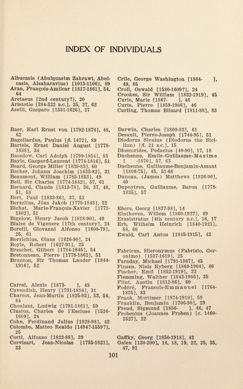 INDEX OF INDIVIDUALS Albucasis (Abulquasim Zahrawi, Abul- casis, Alsaharavius) [1013-1106], 89 Aran, Frangois-Amilcar [1817-1861], 54, 64 Aretaeus [2nd century?], 20 Aristotle [384-322 b.c.], 25, 27, 62 Aselli, Gasparo [1581-1626], 27 Baer, Karl Ernst von [1792-1876], 48, 62 Bagellardus, Paulus [fl. 1472], 89 Bartels, Ernst Daniel August [1778- 1838], 34 Basedow, Carl Adolph [1799-1854], 83 Bayle, Gaspard-Laurent [1774-1816], 51 Beard, George Miller [1839-83], 60 Becher, Johann Joachim [1635-82], 31 Beaumont, William [1785-1853], 49 Bell, Sir Charles [1774-1842], 57, 61 Bernard, Claude [1813-78], 36, 37, 48, 51, 58 Bert, Paul [1833-86], 37, 51 Berzelius, Jons Jakob [1779-1848], 32 Bichat, Marie-Frangois-Xavier [1771- 1802], 51 Bigelow, Henry Jacob [1818-90], 49 Blaise de Vigenere [17th century], 24 Borelli, Giovanni Alfonso [1608-79], 25, 61 Borrichius, Olaus [1626-90], 24 Boyle, Robert [1627-91], 25 Breschet, Gilbert [1784-1845], 54 Bretonneau, Pierre [1778-1862], 51 Brunton, Sir Thomas Lauder [1844- 1916], 52 Carrel, Alexis [1873- ], 49 Cavendish, Henry [1731-1810], 31 Charcot, Jean-Martin [1825-93], 53, 54, 84 Choulant, Ludwig [1791-1861], 59 Clusius, Charles de l’Escluse [1526- 1609], 24 Cohn, Ferdinand Julius [1828-98], 42 Colombo, Matteo Realdo [1494?-1559?], 25 Corti, Alfonso [1822-88], 39 Corvisart, Jean-Nicolas [1755-1821], 33 Crile, George Washington [1864- ], 49, 85 Croll, Oswald [1580-1609?], 24 Crookes, Sir William [1832-1919], 45 Curie, Marie [1867- ], 46 Curie, Pierre [1859-1906], 46 Curling, Thomas Blizard [1811-88], 83 Darwin, Charles [1809-82], 61 Desault, Pierre-Joseph [1744-95], 51 Diodorus Siculus (Diodorus the Sici¬ lian) [fl. 21 b.c.], 15 Dioscorides, Pedacius [40-90], 17, 18 Duchenne, Emile - Guillaume - M a x i m e [ -1870], 57, 63 Duchenne, Guillaume-Benjamin-Amant [1806-75,], 45, 51-66 Duncan, (James) Matthews [1826-90], 40 Dupuytren, Guillaume, Baron [1778* 1835], 57 Ebers, Georg [1837-98], 14 Einthoven, Willem [1860-1927], 49 Erasistratus [4th century b.c.], 16, 17 Erb, Wilhelm Heinrich [1840-1921], 58, 60 Ewald, Carl Anton [1845-1915], 43 Fabricus, Hieronymus (Fabrizio, Ger- onimo) [1537-1619], 25 Faraday, Michael [1791-1867], 45 Finsen, Niels Ryberg [1860-1904], 46 Fischer, Emil [1852-1919],, 32 Flemming, Walther [1843-1905], 35 Flint, Austin [1812-86]* 60 Fodere, Francois-Emmanuel [1764- 1835], 83 Frank, Mortimer [1874-1919], 59 Franklin, Benjamin [1706-90]* 29 Freud, Sigmund [1856- ], 46, 47 Frobenius (Joannes Froben) [c. 1460- 1527], 22 Gaffky, Georg [1850-1918], 42 Galen [130-2001, 14, 18, 19, 22, 25, 35, 47, 91