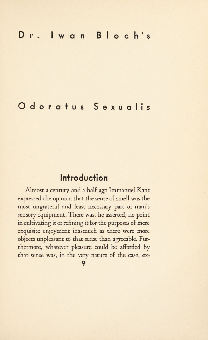 Odoratus Sexualis Introduction Almost a century and a half ago Immanuel Kant expressed the opinion that the sense of smell was the most ungrateful and least necessary part of man’s sensory equipment. There was, he asserted, no point in cultivating it or refining it for the purposes of mere exquisite enjoyment inasmuch as there were more objects unpleasant to that sense than agreeable. Fur¬ thermore, whatever pleasure could be afforded by that sense was, in the very nature of the case, ex-