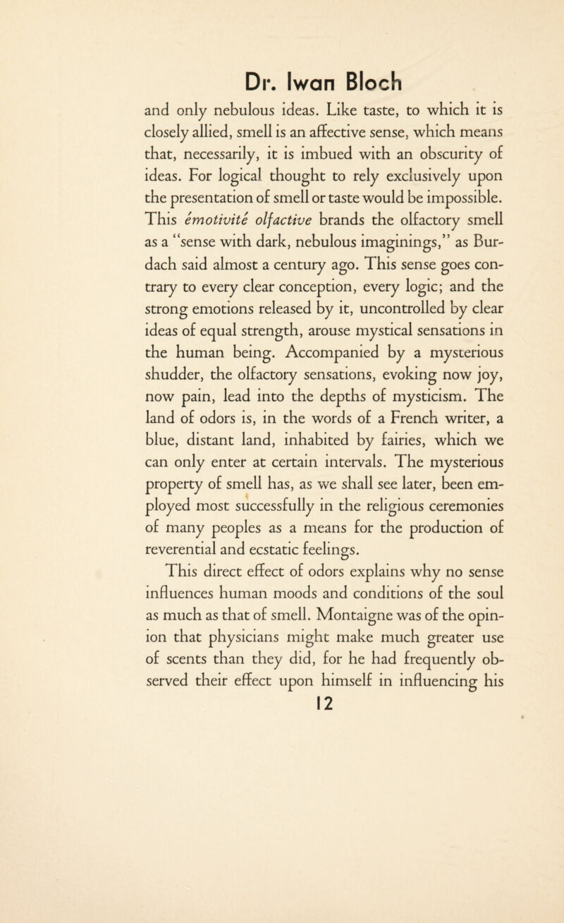 and only nebulous ideas. Like taste, to which it is closely allied, smell is an affective sense, which means that, necessarily, it is imbued with an obscurity of ideas. For logical thought to rely exclusively upon the presentation of smell or taste would be impossible. This emotivite olfactive brands the olfactory smell as a “sense with dark, nebulous imaginings,” as Bur- dach said almost a century ago. This sense goes con¬ trary to every clear conception, every logic; and the strong emotions released by it, uncontrolled by clear ideas of equal strength, arouse mystical sensations in the human being. Accompanied by a mysterious shudder, the olfactory sensations, evoking now joy, now pain, lead into the depths of mysticism. The land of odors is, in the words of a French writer, a blue, distant land, inhabited by fairies, which we can only enter at certain intervals. The mysterious property of smell has, as we shall see later, been em¬ ployed most successfully in the religious ceremonies of many peoples as a means for the production of reverential and ecstatic feelings. This direct effect of odors explains why no sense influences human moods and conditions of the soul as much as that of smell. Montaigne was of the opin¬ ion that physicians might make much greater use of scents than they did, for he had frequently ob¬ served their effect upon himself in influencing his