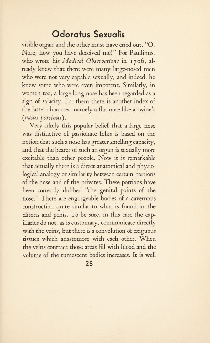 visible organ and the other must have cried out, “O, Nose, how you have deceived me!” For Paullinus, who wrote his Medical Observations in 1706, al¬ ready knew that there were many large-nosed men who were not very capable sexually, and indeed, he knew some who were even impotent. Similarly, in women too, a large long nose has been regarded as a sign o£ salacity. For them there is another index of the latter character, namely a flat nose like a swine’s (nasus porcinus). Very likely this popular belief that a large nose was distinctive of passionate folks is based on the notion that such a nose has greater smelling capacity, and that the bearer of such an organ is sexually more excitable than other people. Now it is remarkable that actually there is a direct anatomical and physio¬ logical analogy or similarity between certain portions of the nose and of the privates. These portions have been correctly dubbed “the genital points of the nose.” There are engorgeable bodies of a cavernous construction quite similar to what is found in the clitoris and penis. To be sure, in this case the cap¬ illaries do not, as is customary, communicate directly with the veins, but there is a convolution of exiguous tissues which anastomose with each other. When the veins contract those areas fill with blood and the volume of the tumescent bodies increases. It is well