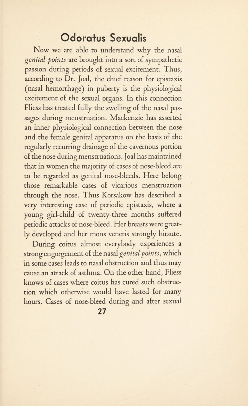 Now we are able to understand why the nasal genital points are brought into a sort of sympathetic passion during periods of sexual excitement. Thus, according to Dr. Joal, the chief reason for epistaxis (nasal hemorrhage) in puberty is the physiological excitement of the sexual organs. In this connection Fliess has treated fully the swelling of the nasal pas¬ sages during menstruation. Mackenzie has asserted an inner physiological connection between the nose and the female genital apparatus on the basis of the regularly recurring drainage of the cavernous portion of the nose during menstruations. Joal has maintained that in women the majority of cases of nose-bleed are to be regarded as genital nose-bleeds. Here belong those remarkable cases of vicarious menstruation through the nose. Thus Korsakow has described a very interesting case of periodic epistaxis, where a young girl-child of twenty-three months suffered periodic attacks of nose-bleed. Her breasts were great¬ ly developed and her mons veneris strongly hirsute. During coitus almost everybody experiences a strong engorgement of the nasal genital poin ts, which in some cases leads to nasal obstruction and thus may cause an attack of asthma. On the other hand, Fliess knows of cases where coitus has cured such obstruc¬ tion which otherwise would have lasted for many hours. Cases of nose-bleed during and after sexual