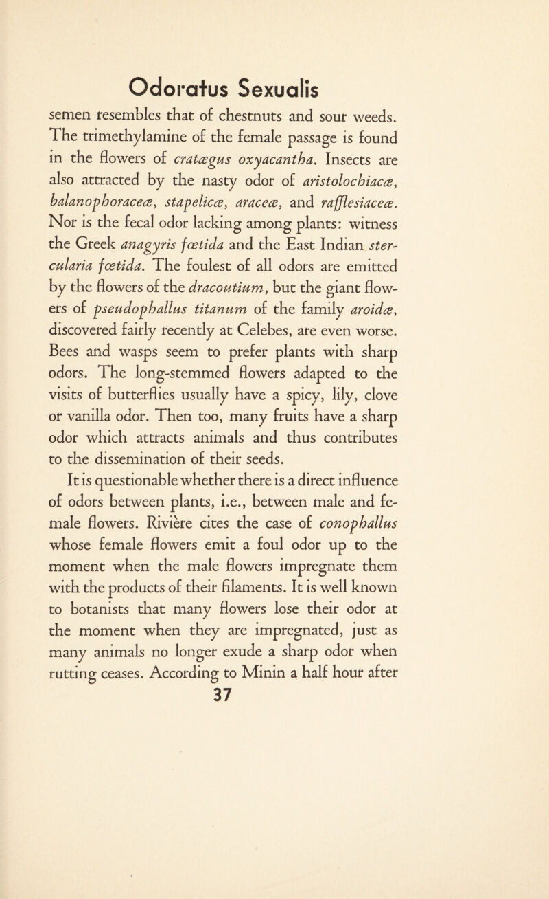 semen resembles that o£ chestnuts and sour weeds. The trimethylamine o£ the female passage is found in the flowers o£ cratsegus oxyacantha. Insects are also attracted by the nasty odor of aristolochiacce, balanophoracece, stapelicee, aracece, and rafflesiacece. Nor is the fecal odor lacking among plants: witness the Greek anagyris foetida and the East Indian ster- cularia foetida. The foulest of all odors are emitted by the flowers of the dracoutium, but the giant flow¬ ers of pseudophallus titanum of the family aroidce, discovered fairly recently at Celebes, are even worse. Bees and wasps seem to prefer plants with sharp odors. The long-stemmed flowers adapted to the visits of butterflies usually have a spicy, lily, clove or vanilla odor. Then too, many fruits have a sharp odor which attracts animals and thus contributes to the dissemination of their seeds. It is questionable whether there is a direct influence of odors between plants, i.e., between male and fe¬ male flowers. Riviere cites the case of conophallus whose female flowers emit a foul odor up to the moment when the male flowers impregnate them with the products of their filaments. It is well known to botanists that many flowers lose their odor at the moment when they are impregnated, just as many animals no longer exude a sharp odor when rutting ceases. According to Minin a half hour after