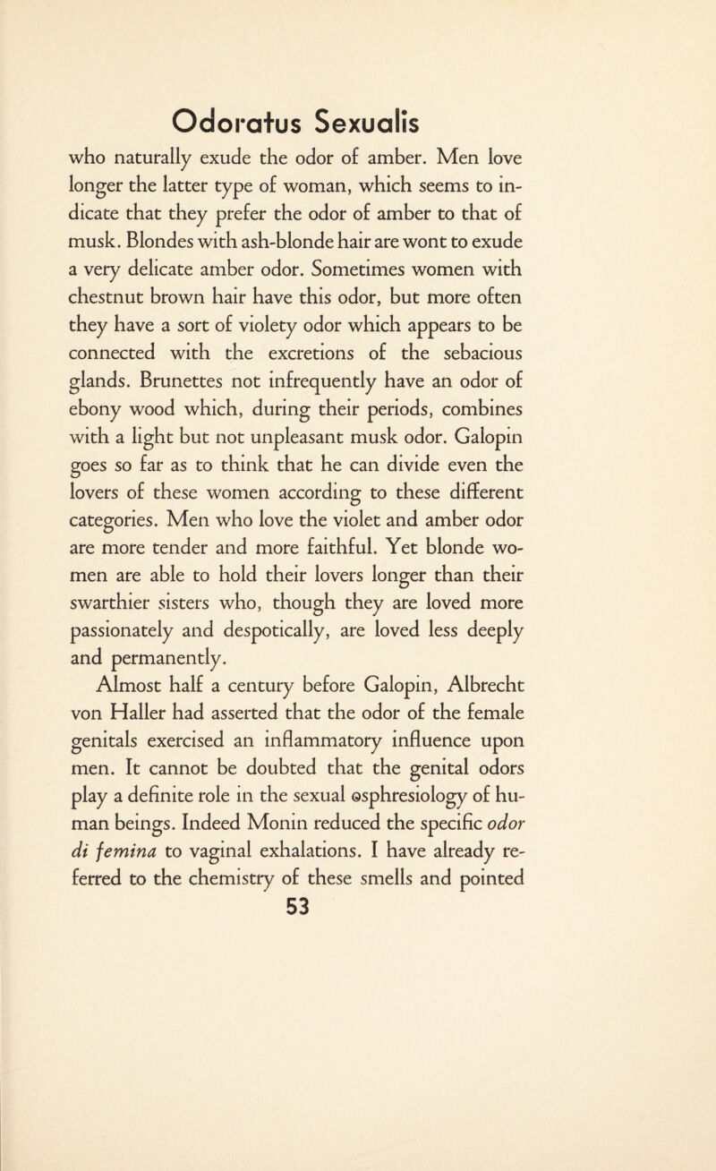 who naturally exude the odor of amber. Men love longer the latter type of woman, which seems to in¬ dicate that they prefer the odor of amber to that of musk. Blondes with ash-blonde hair are wont to exude a very delicate amber odor. Sometimes women with chestnut brown hair have this odor, but more often they have a sort of violety odor which appears to be connected with the excretions of the sebacious glands. Brunettes not infrequently have an odor of ebony wood which, during their periods, combines with a light but not unpleasant musk odor. Galopin goes so far as to think that he can divide even the lovers of these women according to these different categories. Men who love the violet and amber odor are more tender and more faithful. Yet blonde wo¬ men are able to hold their lovers longer than their swarthier sisters who, though they are loved more passionately and despotically, are loved less deeply and permanently. Almost half a century before Galopin, Albrecht von Haller had asserted that the odor of the female genitals exercised an inflammatory influence upon men. It cannot be doubted that the genital odors play a definite role in the sexual osphresiology of hu¬ man beings. Indeed Monin reduced the specific odor di femina to vaginal exhalations. I have already re¬ ferred to the chemistry of these smells and pointed