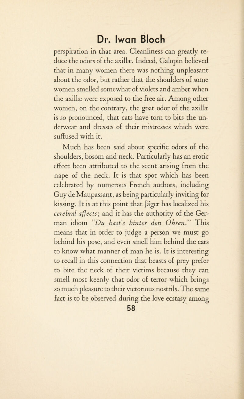 perspiration in that area. Cleanliness can greatly re¬ duce the odors of the axillse. Indeed, Galopin believed that in many women there was nothing unpleasant about the odor, but rather that the shoulders of some women smelled somewhat of violets and amber when the axillx were exposed to the free air. Among other women, on the contrary, the goat odor of the axillx is so pronounced, that cats have torn to bits the un¬ derwear and dresses of their mistresses which were suffused with it. Much has been said about specific odors of the shoulders, bosom and neck. Particularly has an erotic effect been attributed to the scent arising from the nape of the neck. It is that spot which has been celebrated by numerous French authors, including Guy de Maupassant, as being particularly inviting for kissing. It is at this point that Jager has localized his cerebral affects; and it has the authority of the Ger¬ man idiom “Du hast s hinter den Ohren ” This means that in order to judge a person we must go behind his pose, and even smell him behind the ears to know what manner of man he is. It is interesting to recall in this connection that beasts of prey prefer to bite the neck of their victims because they can smell most keenly that odor of terror which brings so much pleasure to their victorious nostrils. The same fact is to be observed during the love ecstasy among