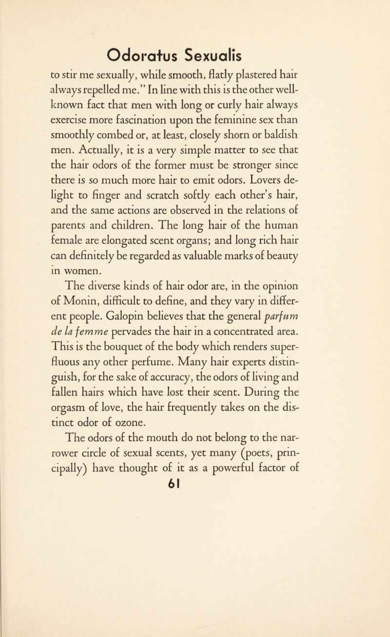 to stir me sexually, while smooth, flatly plastered hair always repelled me.” In line with this is the other well- known fact that men with long or curly hair always exercise more fascination upon the feminine sex than smoothly combed or, at least, closely shorn or baldish men. Actually, it is a very simple matter to see that the hair odors of the former must be stronger since there is so much more hair to emit odors. Lovers de¬ light to finger and scratch softly each other s hair, and the same actions are observed in the relations of parents and children. The long hair of the human female are elongated scent organs; and long rich hair can definitely be regarded as valuable marks of beauty in women. The diverse kinds of hair odor are, in the opinion of Monin, difficult to define, and they vary in differ¬ ent people. Galopin believes that the general parfum de la femme pervades the hair in a concentrated area. This is the bouquet of the body which renders super¬ fluous any other perfume. Many hair experts distin¬ guish, for the sake of accuracy, the odors of living and fallen hairs which have lost their scent. During the orgasm of love, the hair frequently takes on the dis¬ tinct odor of ozone. The odors of the mouth do not belong to the nar¬ rower circle of sexual scents, yet many (poets, prin¬ cipally) have thought of it as a powerful factor of