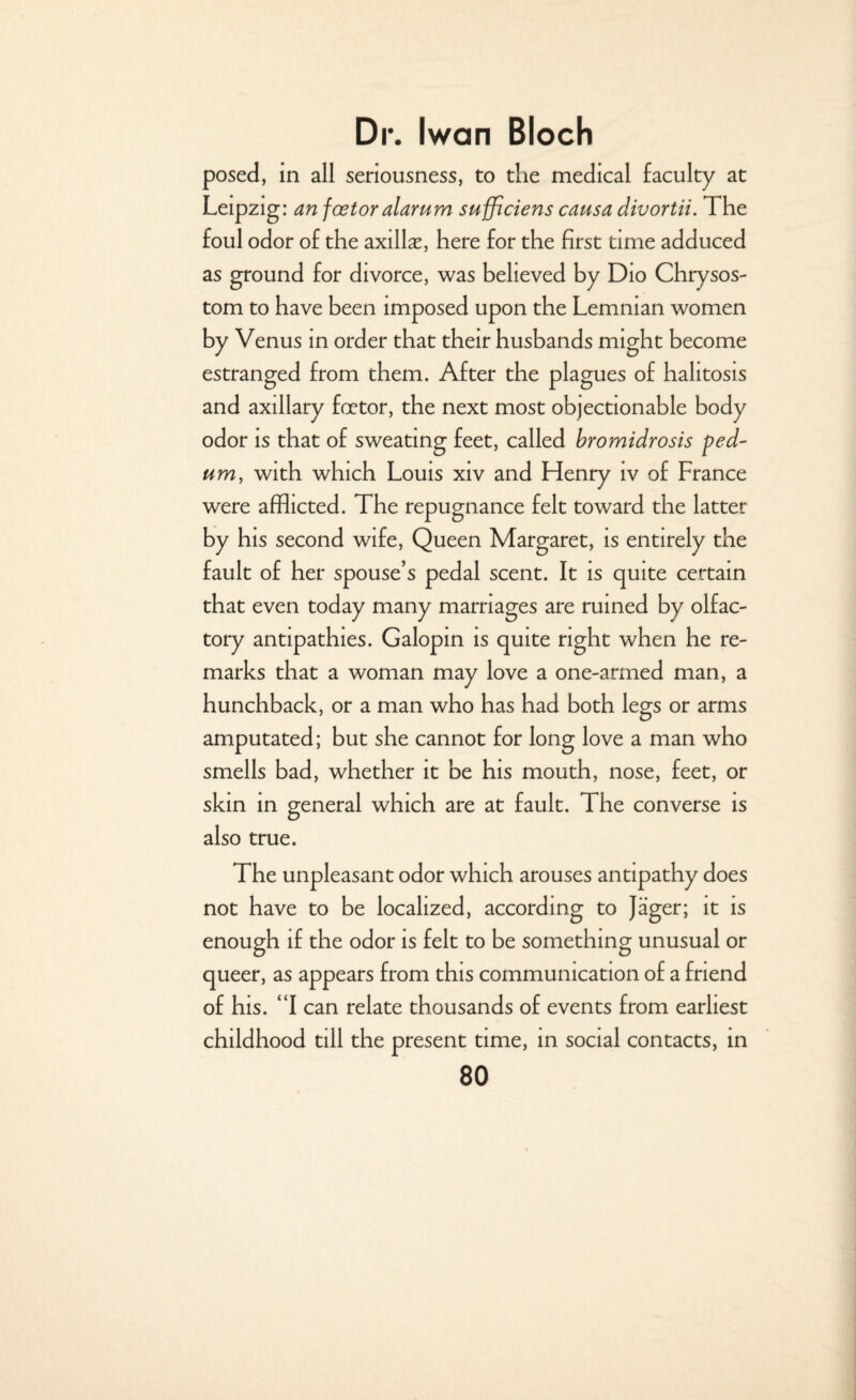 posed, in all seriousness, to the medical faculty at Leipzig: an foetor alarum sufficiens causa divortii. The foul odor of the axilla, here for the first time adduced as ground for divorce, was believed by Dio Chrysos¬ tom to have been imposed upon the Lemnian women by Venus in order that their husbands might become estranged from them. After the plagues of halitosis and axillary foetor, the next most objectionable body odor is that of sweating feet, called bromidrosis ped¬ um, with which Louis xiv and Henry iv of France were afflicted. The repugnance felt toward the latter by his second wife, Queen Margaret, is entirely the fault of her spouse’s pedal scent. It is quite certain that even today many marriages are ruined by olfac¬ tory antipathies. Galopin is quite right when he re¬ marks that a woman may love a one-armed man, a hunchback, or a man who has had both legs or arms amputated; but she cannot for long love a man who smells bad, whether it be his mouth, nose, feet, or skin in general which are at fault. The converse is also true. The unpleasant odor which arouses antipathy does not have to be localized, according to Jager; it is enough if the odor is felt to be something unusual or queer, as appears from this communication of a friend of his. “I can relate thousands of events from earliest childhood till the present time, in social contacts, in