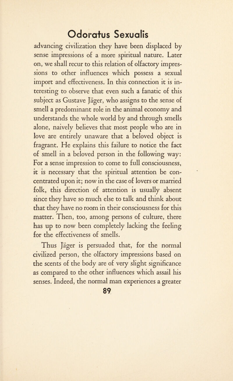advancing civilization they have been displaced by sense impressions o£ a more spiritual nature. Later on, we shall recur to this relation of olfactory impres¬ sions to other influences which possess a sexual import and effectiveness. In this connection it is in¬ teresting to observe that even such a fanatic of this subject as Gustave Jager, who assigns to the sense of smell a predominant role in the animal economy and understands the whole world by and through smells alone, naively believes that most people who are in love are entirely unaware that a beloved object is fragrant. He explains this failure to notice the fact of smell in a beloved person in the following way: For a sense impression to come to full consciousness, it is necessary that the spiritual attention be con¬ centrated upon it; now in the case of lovers or married folk, this direction of attention is usually absent since they have so much else to talk and think about that they have no room in their consciousness for this matter. Then, too, among persons of culture, there has up to now been completely lacking the feeling for the effectiveness of smells. Thus Jager is persuaded that, for the normal civilized person, the olfactory impressions based on the scents of the body are of very slight significance as compared to the other influences which assail his senses. Indeed, the normal man experiences a greater