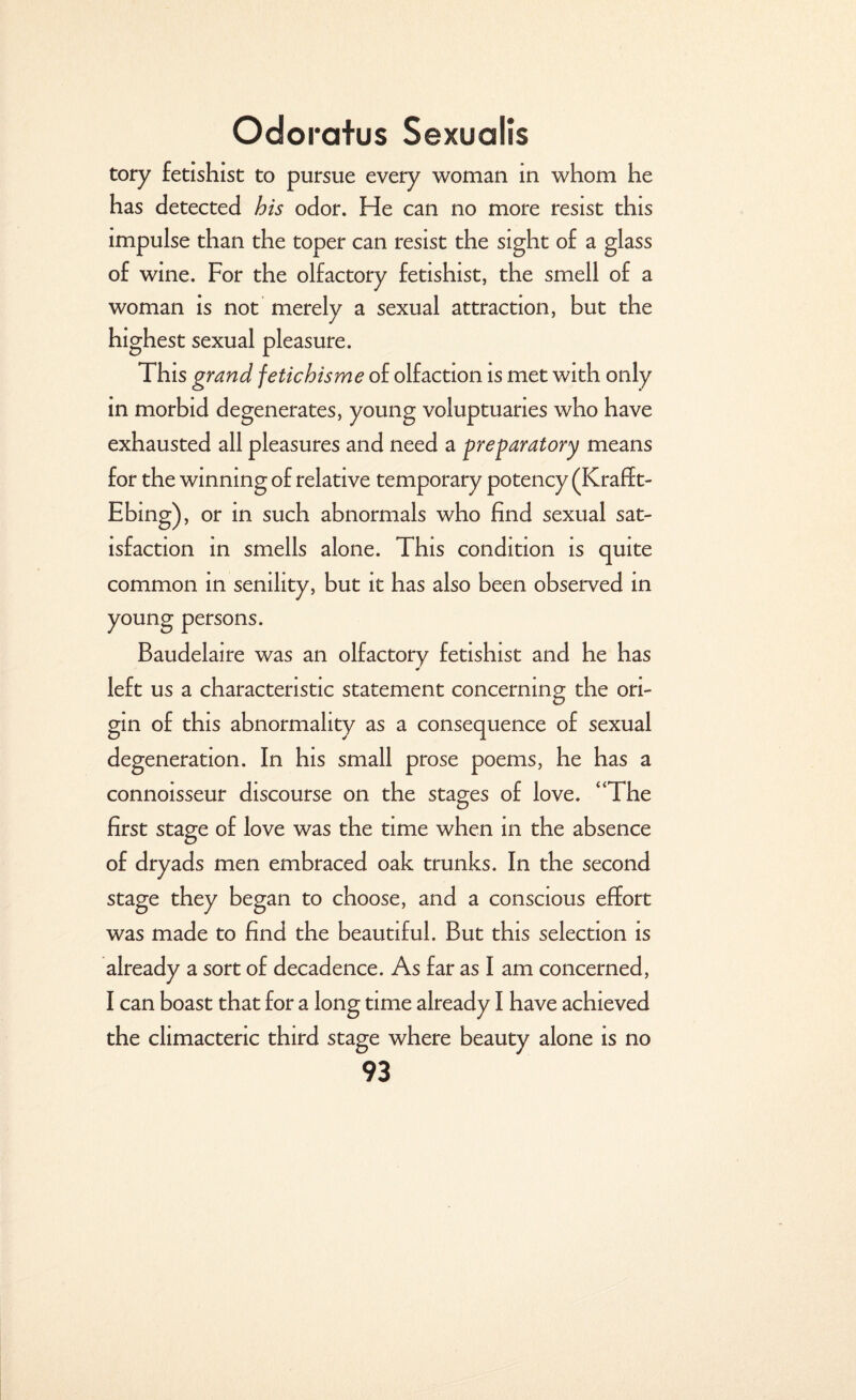 tory fetishist to pursue every woman in whom he has detected his odor. He can no more resist this impulse than the toper can resist the sight of a glass of wine. For the olfactory fetishist, the smell of a woman is not merely a sexual attraction, but the highest sexual pleasure. This grand fetichisme of olfaction is met with only in morbid degenerates, young voluptuaries who have exhausted all pleasures and need a preparatory means for the winning of relative temporary potency (Kraff t- Ebing), or in such abnormals who find sexual sat¬ isfaction in smells alone. This condition is quite common in senility, but it has also been observed in young persons. Baudelaire was an olfactory fetishist and he has left us a characteristic statement concerning the ori¬ gin of this abnormality as a consequence of sexual degeneration. In his small prose poems, he has a connoisseur discourse on the stages of love. “The first stage of love was the time when in the absence of dryads men embraced oak trunks. In the second stage they began to choose, and a conscious effort was made to find the beautiful. But this selection is already a sort of decadence. As far as I am concerned, I can boast that for a long time already I have achieved the climacteric third stage where beauty alone is no