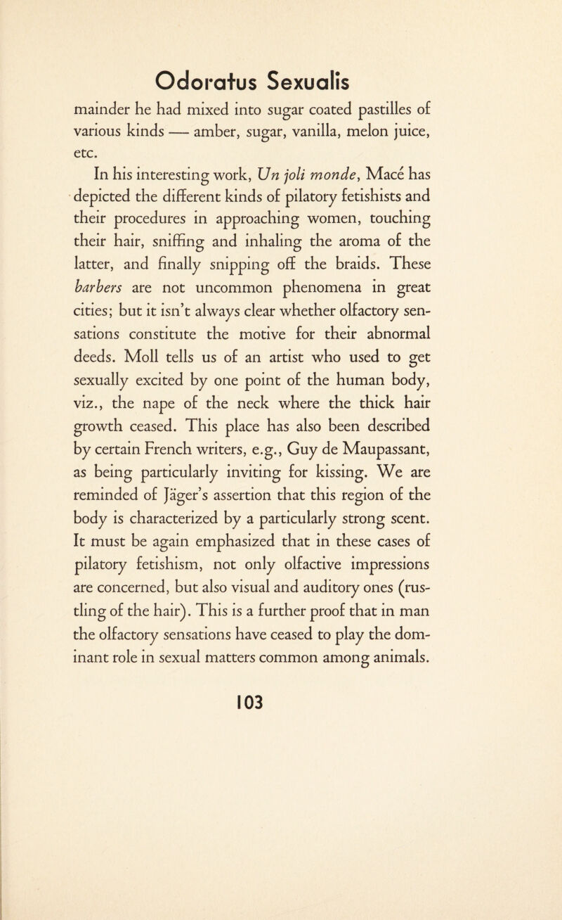mainder he had mixed into sugar coated pastilles of various kinds — amber, sugar, vanilla, melon juice, etc. In his interesting work, Un joli monde, Mace has depicted the different kinds of pilatory fetishists and their procedures in approaching women, touching their hair, sniffing and inhaling the aroma of the latter, and finally snipping off the braids. These barbers are not uncommon phenomena in great cities; but it isn’t always clear whether olfactory sen¬ sations constitute the motive for their abnormal deeds. Moll tells us of an artist who used to get sexually excited by one point of the human body, viz., the nape of the neck where the thick hair growth ceased. This place has also been described by certain French writers, e.g., Guy de Maupassant, as being particularly inviting for kissing. We are reminded of Jager’s assertion that this region of the body is characterized by a particularly strong scent. It must be again emphasized that in these cases of pilatory fetishism, not only olfactive impressions are concerned, but also visual and auditory ones (rus¬ tling of the hair). This is a further proof that in man the olfactory sensations have ceased to play the dom¬ inant role in sexual matters common among animals.