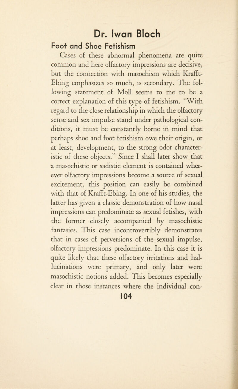 Foot and Shoe Fetishism Cases of these abnormal phenomena are quite common and here olfactory impressions are decisive, but the connection with masochism which Krafft- Ebing emphasizes so much, is secondary. The fol¬ lowing statement of Moll seems to me to be a correct explanation of this type of fetishism. “With regard to the close relationship in which the olfactory sense and sex impulse stand under pathological con¬ ditions, it must be constantly borne in mind that perhaps shoe and foot fetishism owe their origin, or at least, development, to the strong odor character¬ istic of these objects.” Since I shall later show that a masochistic or sadistic element is contained wher¬ ever olfactory impressions become a source of sexual excitement, this position can easily be combined with that of Krafft-Ebing. In one of his studies, the latter has given a classic demonstration of how nasal impressions can predominate as sexual fetishes, with the former closely accompanied by masochistic fantasies. This case incontrovertibly demonstrates that in cases of perversions of the sexual impulse, olfactory impressions predominate. In this case it is quite likely that these olfactory irritations and hal¬ lucinations were primary, and only later were masochistic notions added. This becomes especially clear in those instances where the individual con-