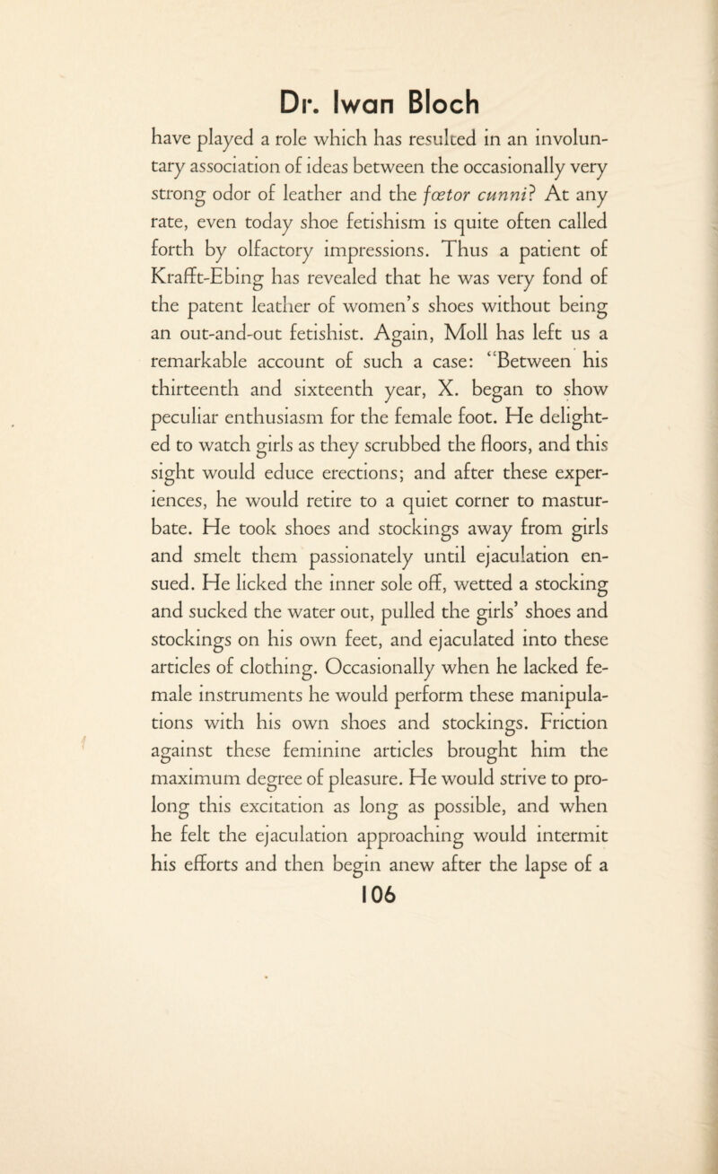 have played a role which has resulted in an involun¬ tary association of ideas between the occasionally very strong odor of leather and the fcetor cunni? At any rate, even today shoe fetishism is quite often called forth by olfactory impressions. Thus a patient of Krafft-Ebing has revealed that he was very fond of the patent leather of women’s shoes without being an out-and-out fetishist. Again, Moll has left us a remarkable account of such a case: Between his thirteenth and sixteenth year, X. began to show peculiar enthusiasm for the female foot. He delight¬ ed to watch girls as they scrubbed the floors, and this sight would educe erections; and after these exper¬ iences, he would retire to a quiet corner to mastur¬ bate. He took shoes and stockings away from girls and smelt them passionately until ejaculation en¬ sued. He licked the inner sole off, wetted a stocking and sucked the water out, pulled the girls’ shoes and stockings on his own feet, and ejaculated into these articles of clothing. Occasionally when he lacked fe¬ male instruments he would perform these manipula¬ tions with his own shoes and stockings. Friction against these feminine articles brought him the maximum degree of pleasure. He would strive to pro¬ long this excitation as long as possible, and when he felt the ejaculation approaching would intermit his efforts and then begin anew after the lapse of a