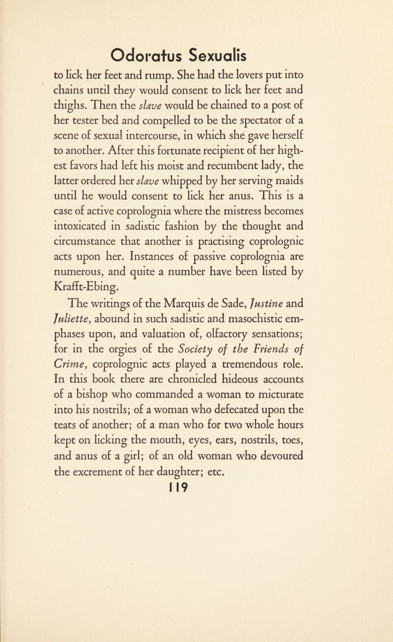 to lick her feet and rump. She had the lovers put into chains until they would consent to lick her feet and thighs. Then the slave would be chained to a post of her tester bed and compelled to be the spectator of a scene of sexual intercourse, in which she gave herself to another. After this fortunate recipient of her high¬ est favors had left his moist and recumbent lady, the latter ordered her slave whipped by her serving maids until he would consent to lick her anus. This is a case of active coprolognia where the mistress becomes intoxicated in sadistic fashion by the thought and circumstance that another is practising coprolognic acts upon her. Instances of passive coprolognia are numerous, and quite a number have been listed by Krafft-Ebing. The writings of the Marquis de Sade, Justine and Juliette, abound in such sadistic and masochistic em¬ phases upon, and valuation of, olfactory sensations; for in the orgies of the Society of the Friends of Crime, coprolognic acts played a tremendous role. In this book there are chronicled hideous accounts of a bishop who commanded a woman to micturate into his nostrils; of a woman who defecated upon the teats of another; of a man who for two whole hours kept on licking the mouth, eyes, ears, nostrils, toes, and anus of a girl; of an old woman who devoured the excrement of her daughter; etc.