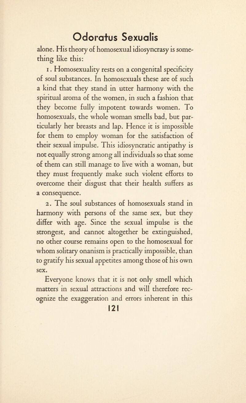 alone. His theory o£ homosexual idiosyncrasy is some¬ thing like this: 1. Homosexuality rests on a congenital specificity of soul substances. In homosexuals these are of such a kind that they stand in utter harmony with the spiritual aroma of the women, in such a fashion that they become fully impotent towards women. To homosexuals, the whole woman smells bad, but par¬ ticularly her breasts and lap. Hence it is impossible for them to employ woman for the satisfaction of their sexual impulse. This idiosyncratic antipathy is not equally strong among all individuals so that some of them can still manage to live with a woman, but they must frequently make such violent efforts to overcome their disgust that their health suffers as a consequence. 2. The soul substances of homosexuals stand in harmony with persons of the same sex, but they differ with age. Since the sexual impulse is the strongest, and cannot altogether be extinguished, no other course remains open to the homosexual for whom solitary onanism is practically impossible, than to gratify his sexual appetites among those of his own sex. Everyone knows that it is not only smell which matters in sexual attractions and will therefore rec¬ ognize the exaggeration and errors inherent in this