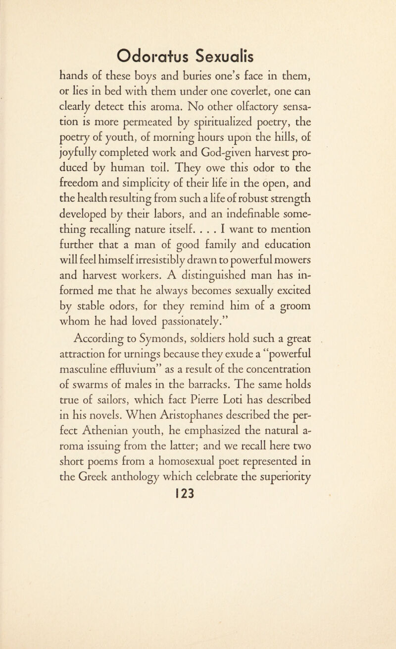 hands of these boys and buries one’s face in them, or lies in bed with them under one coverlet, one can clearly detect this aroma. No other olfactory sensa¬ tion is more permeated by spiritualized poetry, the poetry of youth, of morning hours upon the hills, of joyfully completed work and God-given harvest pro¬ duced by human toil. They owe this odor to the freedom and simplicity of their life in the open, and the health resulting from such a life of robust strength developed by their labors, and an indefinable some¬ thing recalling nature itself. ... I want to mention further that a man of good family and education will feel himself irresistibly drawn to powerful mowers and harvest workers. A distinguished man has in¬ formed me that he always becomes sexually excited by stable odors, for they remind him of a groom whom he had loved passionately.” According to Symonds, soldiers hold such a great attraction for urnings because they exude a “powerful masculine effluvium” as a result of the concentration of swarms of males in the barracks. The same holds true of sailors, which fact Pierre Loti has described in his novels. When Aristophanes described the per¬ fect Athenian youth, he emphasized the natural a- roma issuing from the latter; and we recall here two short poems from a homosexual poet represented in the Greek anthology which celebrate the superiority
