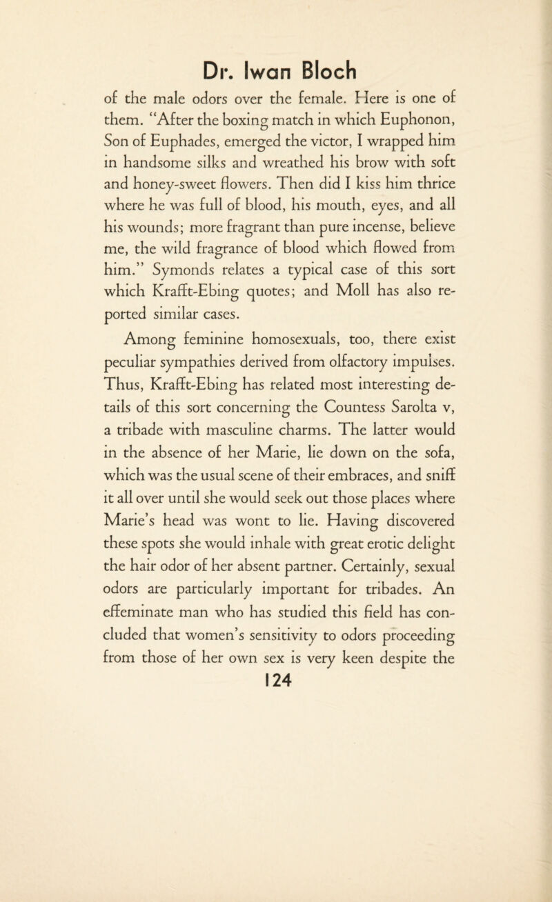 of the male odors over the female. Here is one of them. “After the boxing match in which Euphonon, Son of Euphades, emerged the victor, I wrapped him in handsome silks and wreathed his brow with soft and honey-sweet flowers. Then did I kiss him thrice where he was full of blood, his mouth, eyes, and all his wounds; more fragrant than pure incense, believe me, the wild fragrance of blood which flowed from him.” Symonds relates a typical case of this sort which Krafft-Ebing quotes; and Moll has also re¬ ported similar cases. Among feminine homosexuals, too, there exist peculiar sympathies derived from olfactory impulses. Thus, Krafft-Ebing has related most interesting de¬ tails of this sort concerning the Countess Sarolta v, a tnbade with masculine charms. The latter would in the absence of her Mane, lie down on the sofa, which was the usual scene of their embraces, and sniff it all over until she would seek out those places where Marie’s head was wont to lie. Having discovered these spots she would inhale with great erotic delight the hair odor of her absent partner. Certainly, sexual odors are particularly important for tnbades. An effeminate man who has studied this field has con¬ cluded that women’s sensitivity to odors proceeding from those of her own sex is very keen despite the