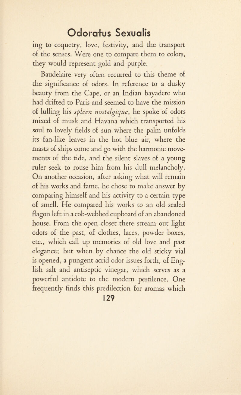 ing to coquetry, love, festivity, and the transport of the senses. Were one to compare them to colors, they would represent gold and purple. Baudelaire very often recurred to this theme of the significance of odors. In reference to a dusky beauty from the Cape, or an Indian bayadere who had drifted to Pans and seemed to have the mission of lulling his spleen nostalgique, he spoke of odors mixed of musk and Havana which transported his soul to lovely fields of sun where the palm unfolds its fan-like leaves in the hot blue air, where the masts of ships come and go with the harmonic move¬ ments of the tide, and the silent slaves of a young ruler seek to rouse him from his dull melancholy. On another occasion, after asking what will remain of his works and fame, he chose to make answer by comparing himself and his activity to a certain type of smell. He compared his works to an old sealed flagon left in a cob-webbed cupboard of an abandoned house. From the open closet there stream out light odors of the past, of clothes, laces, powder boxes, etc., which call up memories of old love and past elegance; but when by chance the old sticky vial is opened, a pungent acrid odor issues forth, of Eng¬ lish salt and antiseptic vinegar, which serves as a powerful antidote to the modern pestilence. One frequently finds this predilection for aromas which