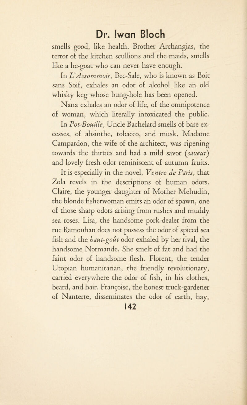 smells good, like health. Brother Archangias, the terror of the kitchen scullions and the maids, smells like a h e-goat who can never have enough. In UAssommoir, Bee-Sale, who is known as Bolt sans Soif, exhales an odor of alcohol like an old whisky keg whose bung-hole has been opened. Nana exhales an odor of life, of the omnipotence of woman, which literally intoxicated the public. In Pot-Bouille, Uncle Bachelard smells of base ex¬ cesses, of absinthe, tobacco, and musk. Madame Campardon, the wife of the architect, was ripening towards the thirties and had a mild savor ('saveur) and lovely fresh odor reminiscent of autumn fruits. It is especially in the novel, Ventre de Paris, that Zola revels in the descriptions of human odors. Claire, the younger daughter of Mother Mehudin, the blonde fisherwoman emits an odor of spawn, one of those sharp odors arising from rushes and muddy sea roses. Lisa, the handsome pork-dealer from the rue Ramouhan does not possess the odor of spiced sea fish and the haut-gout odor exhaled by her rival, the handsome Normande. She smelt of fat and had the faint odor of handsome flesh. Florent, the tender Utopian humanitarian, the friendly revolutionary, carried everywhere the odor of fish, in his clothes, beard, and hair. Fran^oise, the honest truck-gardener of Nanterre, disseminates the odor of earth, hay,