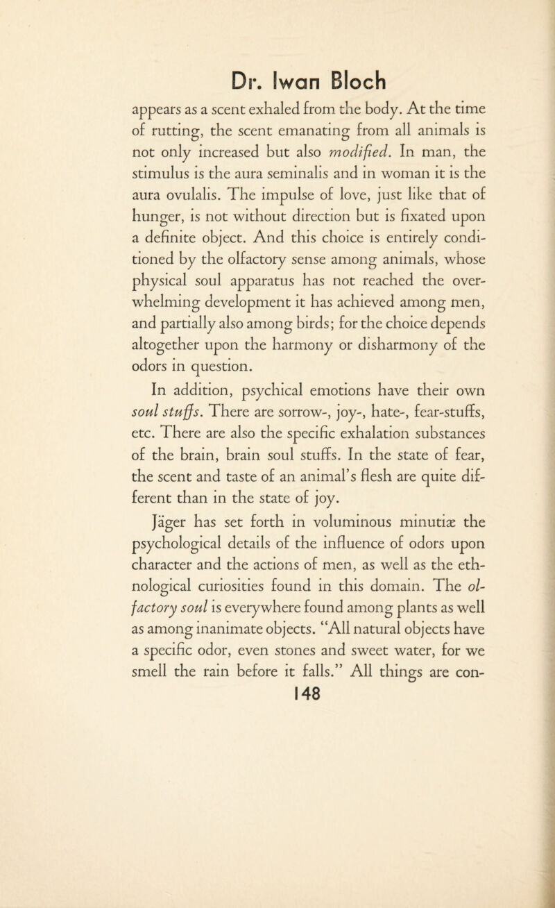 appears as a scent exhaled from the body. At the time of rutting, the scent emanating from all animals is not only increased but also modified. In man, the stimulus is the aura seminalis and in woman it is the aura ovulalis. The impulse of love, just like that of hunger, is not without direction but is fixated upon a definite object. And this choice is entirely condi¬ tioned by the olfactory sense among animals, whose physical soul apparatus has not reached the over¬ whelming development it has achieved among men, and partially also among birds; for the choice depends altogether upon the harmony or disharmony of the odors in question. In addition, psychical emotions have their own soul stuffs. There are sorrow-, joy-, hate-, fear-stuffs, etc. There are also the specific exhalation substances of the brain, brain soul stuffs. In the state of fear, the scent and taste of an animal’s flesh are quite dif¬ ferent than in the state of joy. Jager has set forth in voluminous minutiae the psychological details of the influence of odors upon character and the actions of men, as well as the eth¬ nological curiosities found in this domain. The ol¬ factory soul is everywhere found among plants as well as among inanimate objects. “All natural objects have a specific odor, even stones and sweet water, for we smell the rain before it falls.” All things are con-