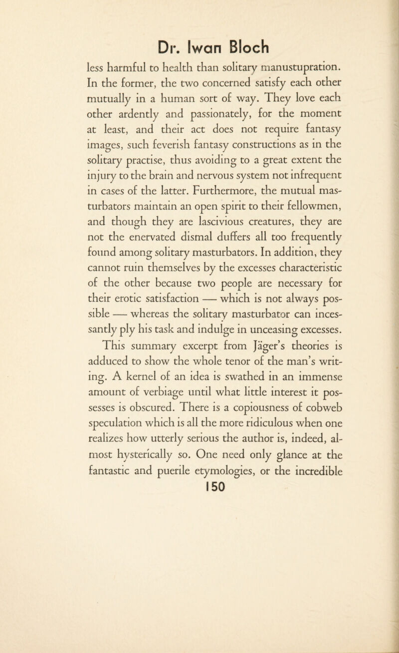 less harmful to health than solitary manustupration. In the former, the two concerned satisfy each other mutually in a human sort of way. They love each other ardently and passionately, for the moment at least, and their act does not require fantasy images, such feverish fantasy constructions as in the solitary practise, thus avoiding to a great extent the injury to the brain and nervous system not infrequent in cases of the latter. Furthermore, the mutual mas¬ turbators maintain an open spirit to their fellowmen, and though they are lascivious creatures, they are not the enervated dismal duffers all too frequently found among solitary masturbators. In addition, they cannot ruin themselves by the excesses characteristic of the other because two people are necessary for their erotic satisfaction — which is not always pos¬ sible — whereas the solitary masturbator can inces¬ santly ply his task and indulge in unceasing excesses. This summary excerpt from Jager’s theories is adduced to show the whole tenor of the man’s writ¬ ing. A kernel of an idea is swathed in an immense amount of verbiage until what little interest it pos¬ sesses is obscured. There is a copiousness of cobweb speculation which is all the more ridiculous when one realizes how utterly serious the author is, indeed, al¬ most hysterically so. One need only glance at the fantastic and puerile etymologies, or the incredible