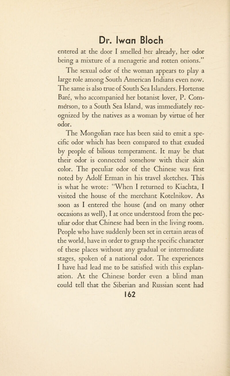 entered at the door I smelled her already, her odor being a mixture of a menagerie and rotten onions.” The sexual odor of the woman appears to play a large role among South American Indians even now. The same is also true of South Sea Islanders. Hortense Bare, who accompanied her botanist lover, P. Com- merson, to a South Sea Island, was immediately rec¬ ognized by the natives as a woman by virtue of her odor. The Mongolian race has been said to emit a spe¬ cific odor which has been compared to that exuded by people of bilious temperament. It may be that their odor is connected somehow with their skin color. The peculiar odor of the Chinese was first noted by Adolf Erman in his travel sketches. This is what he wrote: “When I returned to Kiachta, I visited the house of the merchant Kotelnikov. As soon as I entered the house (and on many other occasions as well), I at once understood from the pec¬ uliar odor that Chinese had been in the living room. People who have suddenly been set in certain areas of the world, have in order to grasp the specific character of these places without any gradual or intermediate stages, spoken of a national odor. The experiences I have had lead me to be satisfied with this explan¬ ation. At the Chinese border even a blind man could tell that the Siberian and Russian scent had