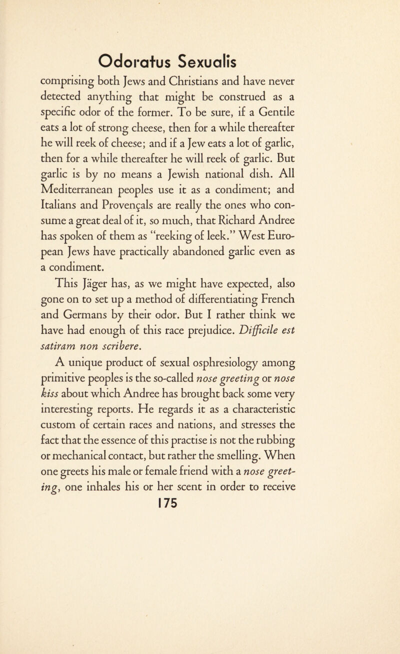 comprising both Jews and Christians and have never detected anything that might be construed as a specific odor o£ the former. To be sure, if a Gentile eats a lot of strong cheese, then for a while thereafter he will reek of cheese; and if a Jew eats a lot of garlic, then for a while thereafter he will reek of garlic. But garlic is by no means a Jewish national dish. All Mediterranean peoples use it as a condiment; and Italians and Provencals are really the ones who con¬ sume a great deal of it, so much, that Richard Andree has spoken of them as 4‘reeking of leek.” West Euro¬ pean Jews have practically abandoned garlic even as a condiment. This Jager has, as we might have expected, also gone on to set up a method of differentiating French and Germans by their odor. But I rather think we have had enough of this race prejudice. Difficile est satiram non scribere. A unique product of sexual osphresiology among primitive peoples is the so-called nose greeting or nose kiss about which Andree has brought back some very interesting reports. He regards it as a characteristic custom of certain races and nations, and stresses the fact that the essence of this practise is not the rubbing or mechanical contact, but rather the smelling. When one greets his male or female friend with a nose greet¬ ing, one inhales his or her scent in order to receive