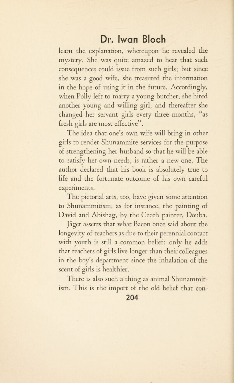 learn the explanation, whereupon he revealed the mystery. She was quite amazed to hear that such consequences could issue from such girls; but since she was a good wife, she treasured the information in the hope of using it in the future. Accordingly, when Polly left to marry a young butcher, she hired another young and willing girl, and thereafter she changed her servant girls every three months, “as fresh girls are most effective”. The idea that one’s own wife will bring- in other o girls to render Shunamnute services for the purpose of strengthening her husband so that he will be able to satisfy her own needs, is rather a new one. The author declared that his book is absolutely true to life and the fortunate outcome of his own careful experiments. The pictorial arts, too, have given some attention to Shunammitism, as for instance, the painting of David and Abishag, by the Czech painter, Douba. Jager asserts that what Bacon once said about the longevity of teachers as due to their perennial contact with youth is still a common belief; only he adds that teachers of girls live longer than their colleagues in the boy’s department since the inhalation of the scent of girls is healthier. There is also such a thing as animal Shunammit¬ ism. This is the import of the old belief that con-