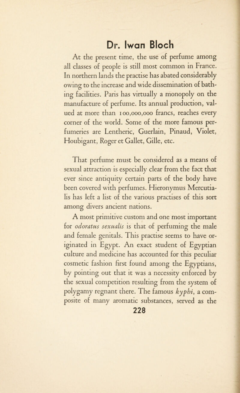 At the present time, the use of perfume among all classes of people is still most common in France. In northern lands the practise has abated considerably owing to the increase and wide dissemination of bath¬ ing facilities. Pans has virtually a monopoly on the manufacture of perfume. Its annual production, val¬ ued at more than 100,000,000 francs, reaches every corner of the world. Some of the more famous per¬ fumeries are Lenthenc, Guerlain, Pinaud, Violet, Houbigant, Roger et Gallet, Gille, etc. That perfume must be considered as a means of sexual attraction is especially clear from the fact that ever since antiquity certain parts of the body have been covered with perfumes. Hieronymus Mercutia- lis has left a list of the various practises of this sort among divers ancient nations. A most primitive custom and one most important for odoratus sexualis is that of perfuming the male and female genitals. This practise seems to have or¬ iginated in Egypt. An exact student of Egyptian culture and medicine has accounted for this peculiar cosmetic fashion first found among the Egyptians, by pointing out that it was a necessity enforced by the sexual competition resulting from the system of polygamy regnant there. The famous kypbi, a com¬ posite of many aromatic substances, served as the
