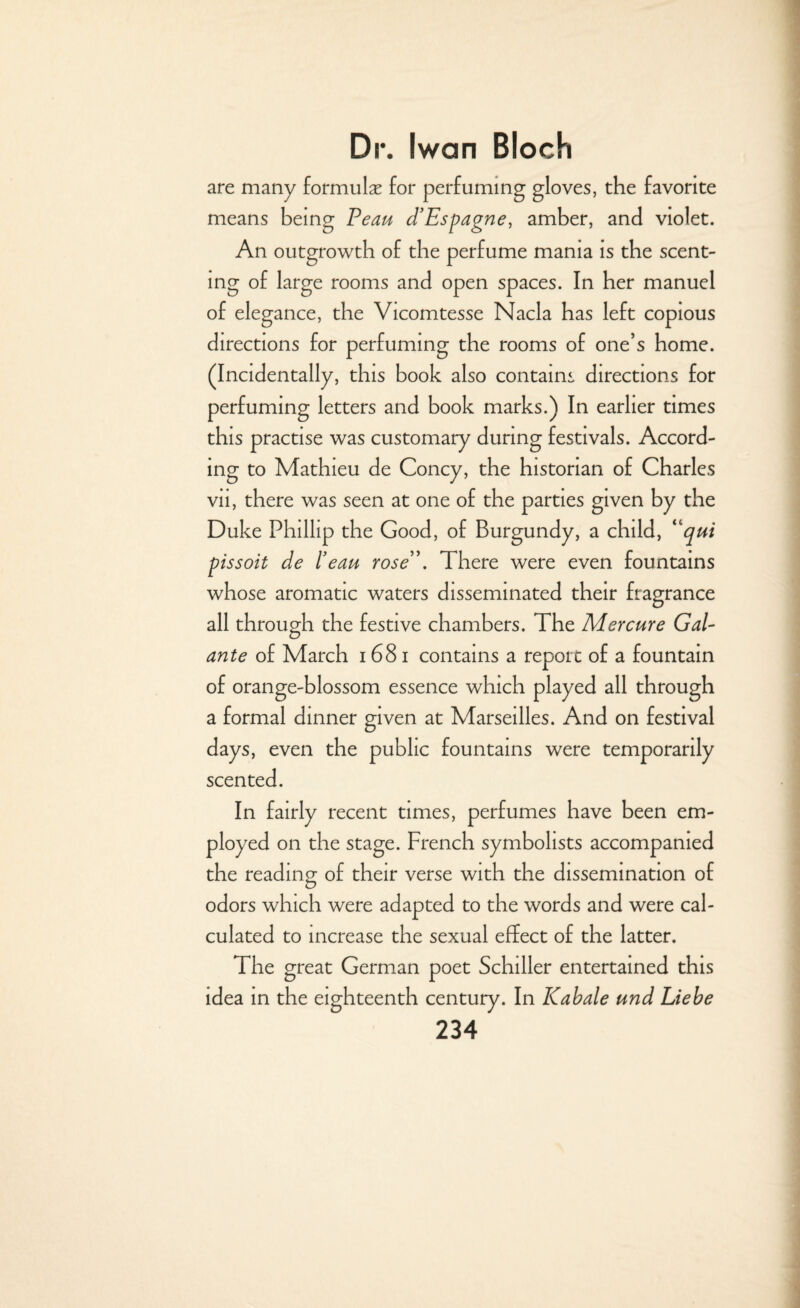 are many formula for perfuming gloves, the favorite means being Peau d’Espagne, amber, and violet. An outgrowth of the perfume mama is the scent¬ ing of large rooms and open spaces. In her manuel of elegance, the Vicomtesse Nacla has left copious directions for perfuming the rooms of one’s home. (Incidentally, this book also contains directions for perfuming letters and book marks.) In earlier times this practise was customary during festivals. Accord¬ ing to Mathieu de Coney, the historian of Charles vii, there was seen at one of the parties given by the Duke Phillip the Good, of Burgundy, a child, “qui pissoit de lean rose”. There were even fountains whose aromatic waters disseminated their fragrance all through the festive chambers. The Mercure Gal- ante of March i 681 contains a report of a fountain of orange-blossom essence which played all through a formal dinner given at Marseilles. And on festival days, even the public fountains were temporarily scented. In fairly recent times, perfumes have been em¬ ployed on the stage. French symbolists accompanied the reading of their verse with the dissemination of odors which were adapted to the words and were cal¬ culated to increase the sexual effect of the latter. The great German poet Schiller entertained this idea in the eighteenth century. In Kabale und Liebe