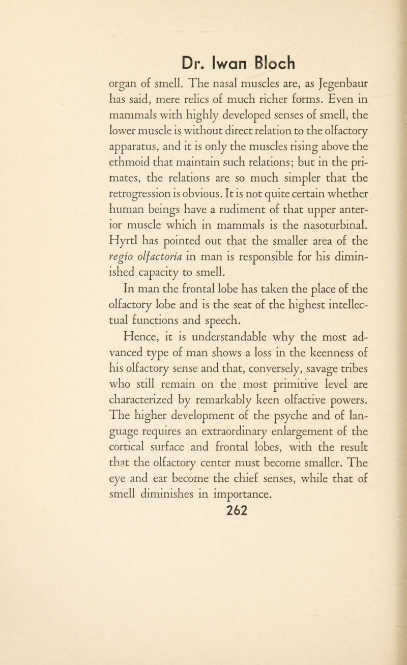 organ of smell. The nasal muscles are, as Jegenbaur has said, mere relics of much richer forms. Even in mammals with highly developed senses of smell, the lower muscle is without direct relation to the olfactory apparatus, and it is only the muscles rising above the ethmoid that maintain such relations; but in the pri¬ mates, the relations are so much simpler that the retrogression is obvious. It is not quite certain whether human beings have a rudiment of that upper anter¬ ior muscle which in mammals is the nasoturbinal. Hyrtl has pointed out that the smaller area of the regio olfactoria in man is responsible for his dimin¬ ished capacity to smell. In man the frontal lobe has taken the place of the olfactory lobe and is the seat of the highest intellec¬ tual functions and speech. Hence, it is understandable why the most ad¬ vanced type of man shows a loss in the keenness of his olfactory sense and that, conversely, savage tribes who still remain on the most primitive level are characterized by remarkably keen olfactive powers. The higher development of the psyche and of lan¬ guage requires an extraordinary enlargement of the cortical surface and frontal lobes, with the result that the olfactory center must become smaller. The eye and ear become the chief senses, while that of smell diminishes in importance.
