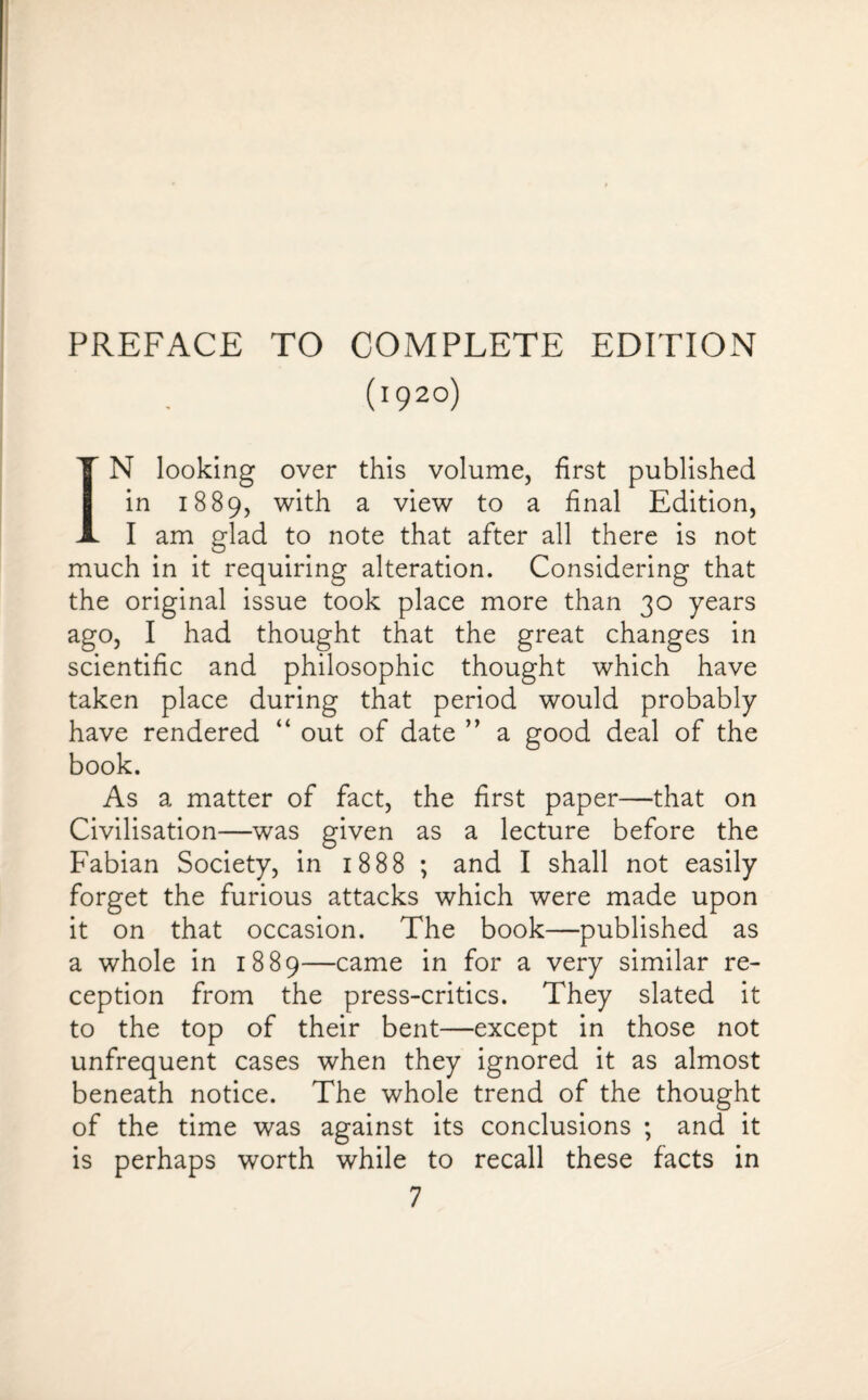 PREFACE TO COMPLETE EDITION (1920) IN looking over this volume, first published in 1889, with a view to a final Edition, I am glad to note that after all there is not much in it requiring alteration. Considering that the original issue took place more than 30 years ago, I had thought that the great changes in scientific and philosophic thought which have taken place during that period would probably have rendered “ out of date ” a good deal of the book. As a matter of fact, the first paper—that on Civilisation—was given as a lecture before the Fabian Society, in 1888 ; and I shall not easily forget the furious attacks which were made upon it on that occasion. The book—published as a whole in 1889—came in for a very similar re¬ ception from the press-critics. They slated it to the top of their bent—except in those not unfrequent cases when they ignored it as almost beneath notice. The whole trend of the thought of the time was against its conclusions ; and it is perhaps worth while to recall these facts in