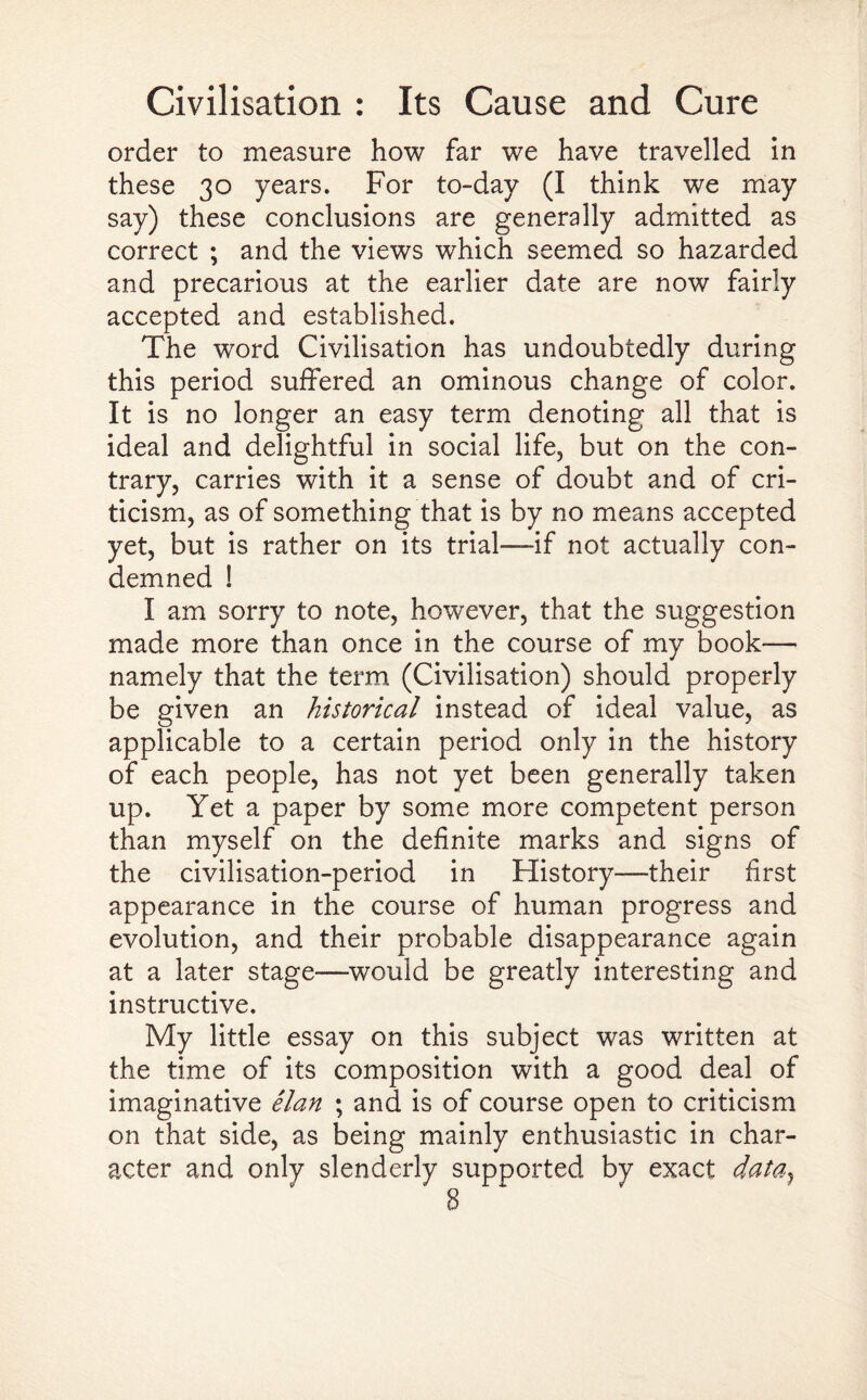 order to measure how far we have travelled in these 30 years. For to-day (I think we may say) these conclusions are generally admitted as correct ; and the views which seemed so hazarded and precarious at the earlier date are now fairly accepted and established. The word Civilisation has undoubtedly during this period suffered an ominous change of color. It is no longer an easy term denoting all that is ideal and delightful in social life, but on the con¬ trary, carries with it a sense of doubt and of cri¬ ticism, as of something that is by no means accepted yet, but is rather on its trial—if not actually con¬ demned ! I am sorry to note, however, that the suggestion made more than once in the course of my book-— namely that the term (Civilisation) should properly be given an historical instead of ideal value, as applicable to a certain period only in the history of each people, has not yet been generally taken up. Yet a paper by some more competent person than myself on the definite marks and signs of the civilisation-period in History—their first appearance in the course of human progress and evolution, and their probable disappearance again at a later stage—would be greatly interesting and instructive. My little essay on this subject was written at the time of its composition with a good deal of imaginative elan ; and is of course open to criticism on that side, as being mainly enthusiastic in char¬ acter and only slenderly supported by exact data}