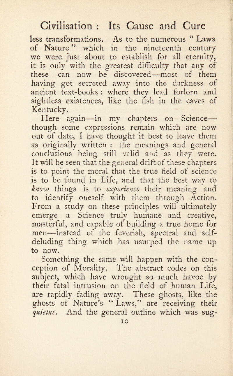 less transformations. As to the numerous “ Laws of Nature ” which in the nineteenth century we were just about to establish for all eternity, it is only with the greatest difficulty that any of these can now be discovered—most of them having got secreted away into the darkness of ancient text-books : where they lead forlorn and sightless existences, like the fish in the caves of Kentucky. Here again—in my chapters on Science— though some expressions remain which are now out of date, I have thought it best to leave them as originally written : the meanings and general conclusions being still valid and as they were. It will be seen that the general drift of these chapters is to point the moral that the true field of science is to be found in Life, and that the best way to know things is to experience their meaning and to identify oneself with them through Action. From a study on these principles will ultimately emerge a Science truly humane and creative, masterful, and capable of building a true home for men—instead of the feverish, spectral and self- deluding thing which has usurped the name up to now. Something the same will happen with the con¬ ception of Morality. The abstract codes on this subject, which have wrought so much havoc by their fatal intrusion on the field of human Life, are rapidly fading away. These ghosts, like the ghosts of Nature’s “ Laws,” are receiving their quietus. And the general outline which was sug- io