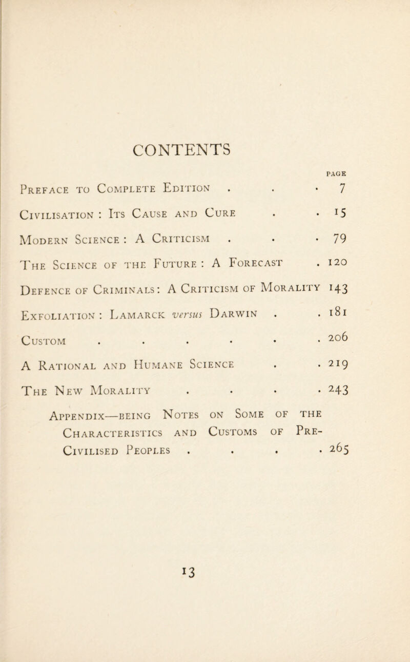 CONTENTS Preface to Complete Edition PAGE 7 Civilisation : Its Cause and Cure 15 79 120 Modern Science : A Criticism The Science of the Future : A Forecast Defence of Criminals: A Criticism of Morality 143 Exfoliation: Lamarck versus Darwin . .181 Custom 206 A Rational and Humane Science The New Morality . 219 • 243 Appendix—being Notes on Some of the Characteristics and Customs of Pre- Civilised Peoples .... 265