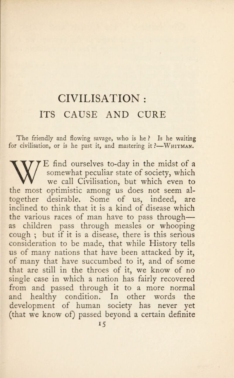 CIVILISATION : ITS CAUSE AND CURE The friendly and flowing savage, who is he ? Is he waiting for civilisation, or is he past it, and mastering it ?—Whitman. \I77E find ourselves to-day in the midst of a \X/ somewhat peculiar state of society, which VV we call Civilisation, but which even to the most optimistic among us does not seem al¬ together desirable. Some of us, indeed, are inclined to think that it is a kind of disease which the various races of man have to pass through— as children pass through measles or whooping cough ; but if it is a disease, there is this serious consideration to be made, that while History tells us of many nations that have been attacked by it, of many that have succumbed to it, and of some that are still in the throes of it, we know of no single case in which a nation has fairly recovered from and passed through it to a more normal and healthy condition. In other words the development of human society has never yet (that we know of) passed beyond a certain definite i5