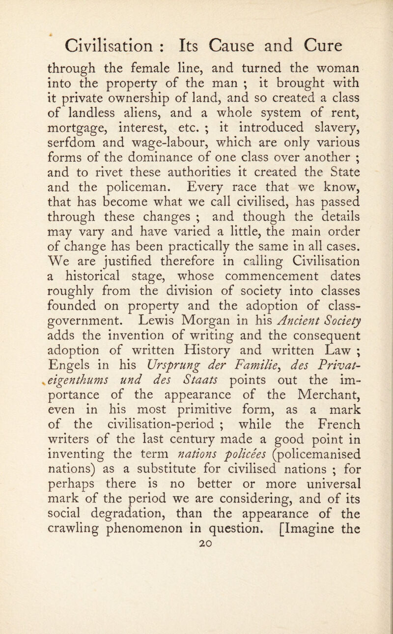 through the female line, and turned the woman into the property of the man ; it brought with it private ownership of land, and so created a class of landless aliens, and a whole system of rent, mortgage, interest, etc. ; it introduced slavery, serfdom and wage-labour, which are only various forms of the dominance of one class over another ; and to rivet these authorities it created the State and the policeman. Every race that we know, that has become what we call civilised, has passed through these changes ; and though the details may vary and have varied a little, the main order of change has been practically the same in all cases. We are justified therefore in calling Civilisation a historical stage, whose commencement dates roughly from the division of society into classes founded on property and the adoption of class- government. Lewis Morgan in his Ancient Society adds the invention of writing and the consequent adoption of written History and written Law ; Engels in his Unsprung der Familie, des Privat- *eigenthums und des Staats points out the im¬ portance of the appearance of the Merchant, even in his most primitive form, as a mark of the civilisation-period ; while the French writers of the last century made a good point in inventing the term nations policees (policemanised nations) as a substitute for civilised nations ; for perhaps there is no better or more universal mark of the period we are considering, and of its social degradation, than the appearance of the crawling phenomenon in question. [Imagine the