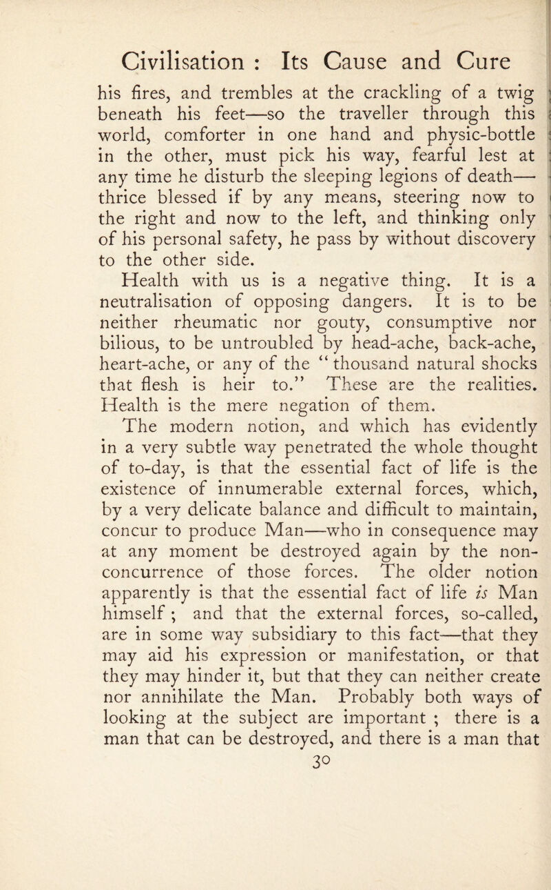 his fires, and trembles at the crackling of a twig beneath his feet—so the traveller through this world, comforter in one hand and physic-bottle in the other, must pick his way, fearful lest at any time he disturb the sleeping legions of death— thrice blessed if by any means, steering now to the right and now to the left, and thinking only of his personal safety, he pass by without discovery to the other side. Health with us is a negative thing. It is a neutralisation of opposing dangers. It is to be neither rheumatic nor gouty, consumptive nor bilious, to be untroubled by head-ache, back-ache, heart-ache, or any of the “ thousand natural shocks that flesh is heir to.” These are the realities. Health is the mere negation of them. The modern notion, and which has evidently in a very subtle way penetrated the whole thought of to-day, is that the essential fact of life is the existence of innumerable external forces, which, by a very delicate balance and difficult to maintain, concur to produce Man—who in consequence may at any moment be destroyed again by the non¬ concurrence of those forces. The older notion apparently is that the essential fact of life is Man himself; and that the external forces, so-called, are in some way subsidiary to this fact—that they may aid his expression or manifestation, or that they may hinder it, but that they can neither create nor annihilate the Man. Probably both ways of looking at the subject are important ; there is a man that can be destroyed, and there is a man that