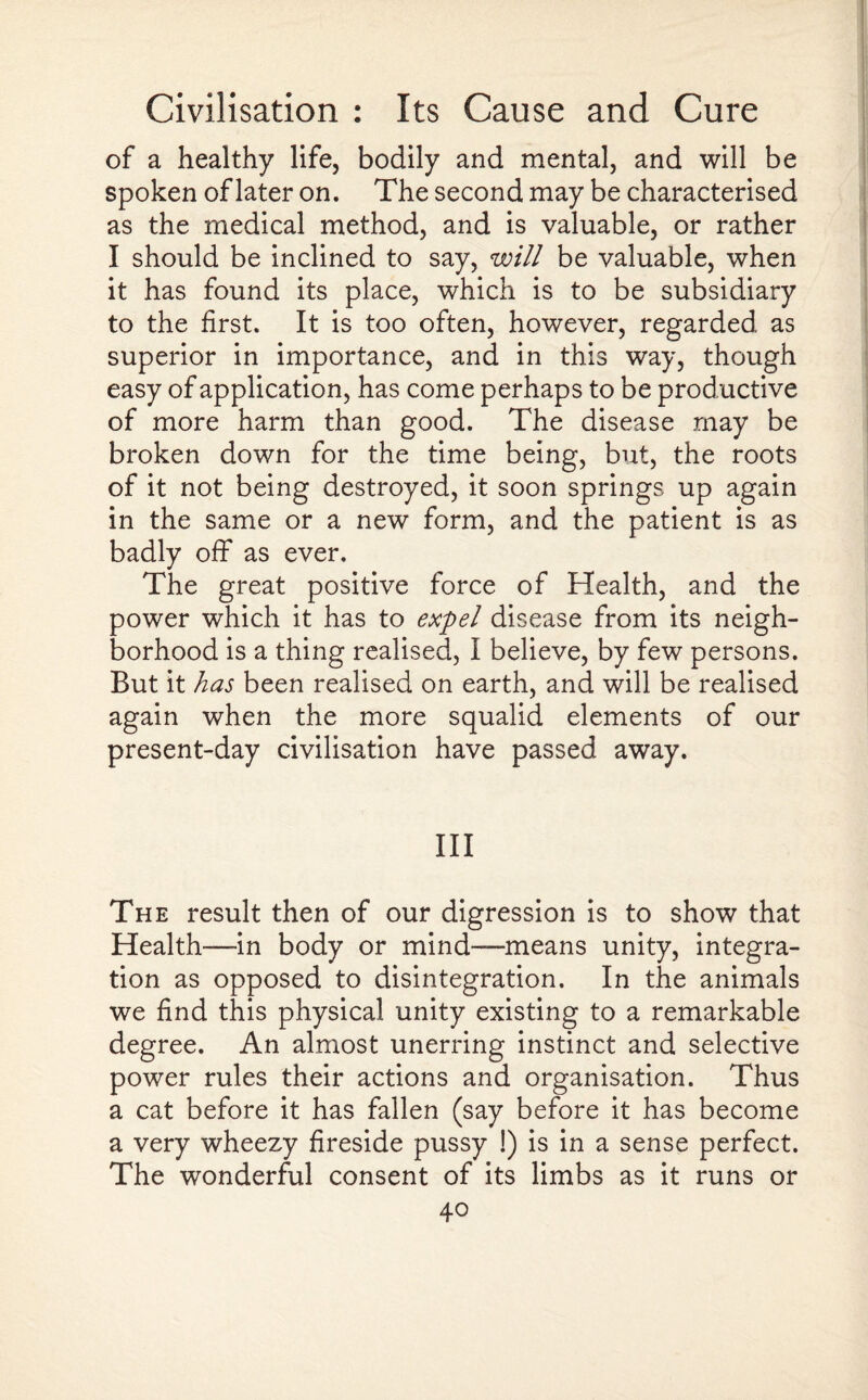 of a healthy life, bodily and mental, and will be spoken of later on. The second may be characterised as the medical method, and is valuable, or rather I should be inclined to say, will be valuable, when it has found its place, which is to be subsidiary to the first. It is too often, however, regarded as superior in importance, and in this way, though easy of application, has come perhaps to be productive of more harm than good. The disease may be broken down for the time being, but, the roots of it not being destroyed, it soon springs up again in the same or a new form, and the patient is as badly off as ever. The great positive force of Health, and the power which it has to expel disease from its neigh¬ borhood is a thing realised, I believe, by few persons. But it has been realised on earth, and will be realised again when the more squalid elements of our present-day civilisation have passed away. Ill The result then of our digression is to show that Health-—in body or mind—means unity, integra¬ tion as opposed to disintegration. In the animals we find this physical unity existing to a remarkable degree. An almost unerring instinct and selective power rules their actions and organisation. Thus a cat before it has fallen (say before it has become a very wheezy fireside pussy !) is in a sense perfect. The wonderful consent of its limbs as it runs or