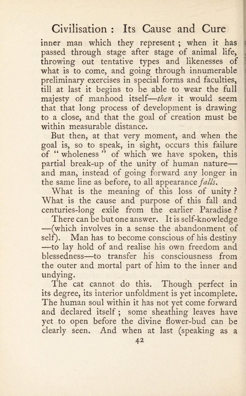 inner man which they represent ; when it has s passed through stage after stage of animal life, throwing out tentative types and likenesses of what is to come, and going through innumerable preliminary exercises in special forms and faculties, till at last it begins to be able to wear the full majesty of manhood itself— then it would seem that that long process of development is drawing to a close, and that the goal of creation must be within measurable distance. But then, at that very moment, and when the goal is, so to speak, in sight, occurs this failure of “ wholeness ” of which we have spoken, this partial break-up of the unity of human nature— and man, instead of going forward any longer in the same line as before, to all appearance falls. What is the meaning of this loss of unity ? What is the cause and purpose of this fall and centuries-long exile from the earlier Paradise ? There can be but one answer. It is self-knowledge —(which involves in a sense the abandonment of self). Man has to become conscious of his destiny —to lay hold of and realise his own freedom and blessedness—to transfer his consciousness from the outer and mortal part of him to the inner and undying. The cat cannot do this. Though perfect in its degree, its interior unfoldment is yet incomplete. The human soul within it has not yet come forward and declared itself ; some sheathing leaves have yet to open before the divine flower-bud can be clearly seen. And when at last (speaking as a