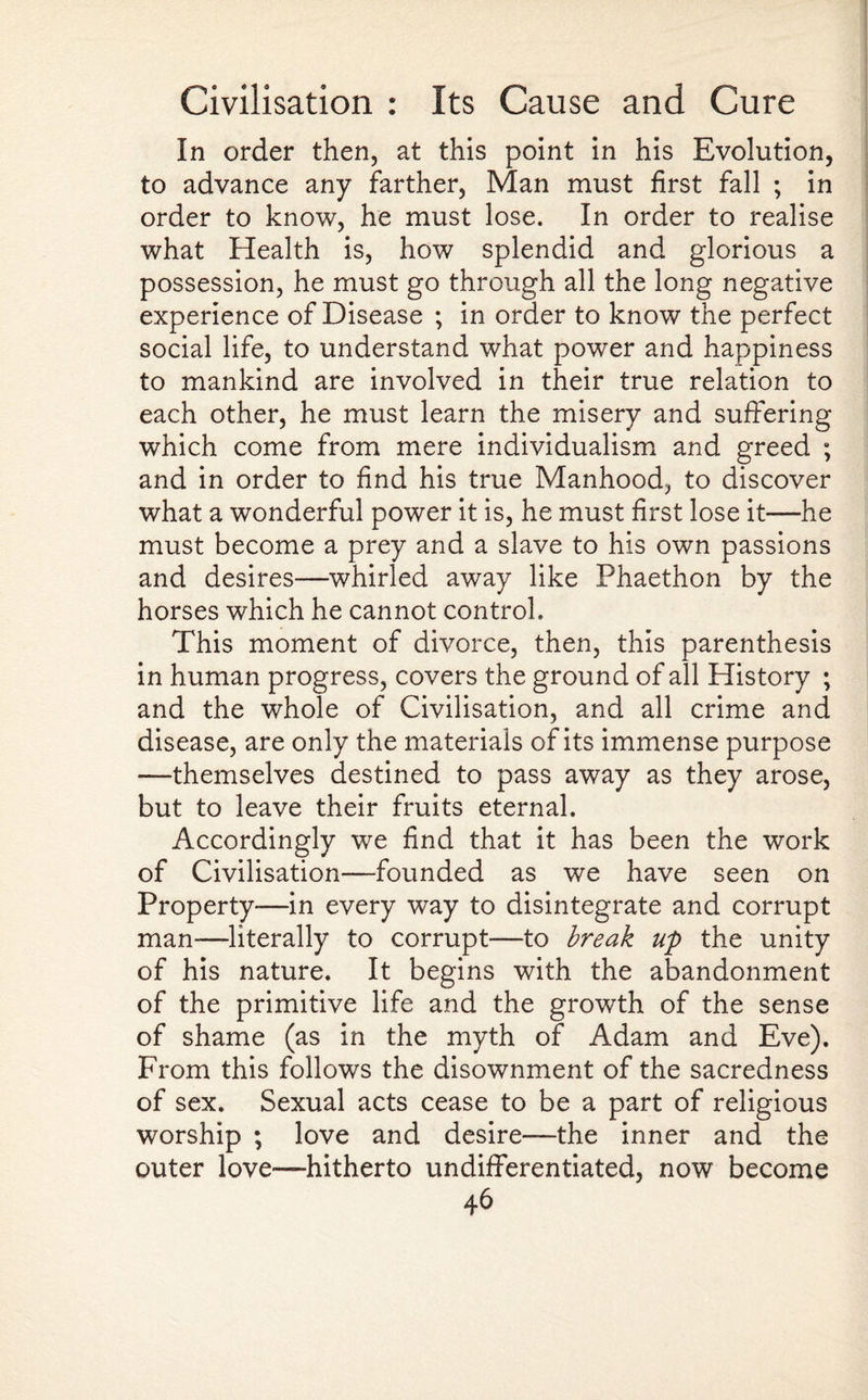 In order then, at this point in his Evolution, to advance any farther, Man must first fall ; in order to know, he must lose. In order to realise what Health is, how splendid and glorious a possession, he must go through all the long negative experience of Disease ; in order to know the perfect social life, to understand what power and happiness to mankind are involved in their true relation to each other, he must learn the misery and suffering which come from mere individualism and greed ; and in order to find his true Manhood, to discover what a wonderful power it is, he must first lose it—he must become a prey and a slave to his own passions and desires—whirled away like Phaethon by the horses which he cannot control. This moment of divorce, then, this parenthesis in human progress, covers the ground of all History ; and the whole of Civilisation, and all crime and disease, are only the materials of its immense purpose —themselves destined to pass away as they arose, but to leave their fruits eternal. Accordingly we find that it has been the work of Civilisation—founded as we have seen on Property—in every way to disintegrate and corrupt man-—literally to corrupt—to break up the unity of his nature. It begins with the abandonment of the primitive life and the growth of the sense of shame (as in the myth of Adam and Eve). From this follows the disownment of the sacredness of sex. Sexual acts cease to be a part of religious worship ; love and desire—the inner and the outer love—-hitherto undifferentiated, now become