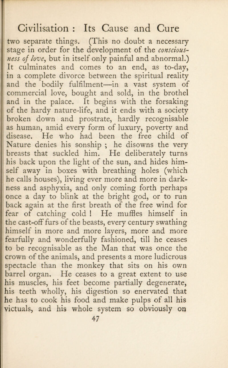 two separate things. (This no doubt a necessary stage in order for the development of the conscious¬ ness of love, but in itself only painful and abnormal.) It culminates and comes to an end, as to-day, in a complete divorce between the spiritual reality and the bodily fulfilment—in a vast system of commercial love, bought and sold, in the brothel and in the palace. It begins with the forsaking of the hardy nature-life, and it ends with a society broken down and prostrate, hardly recognisable as human, amid every form of luxury, poverty and disease. He who had been the free child of Nature denies his sonship ; he disowns the very breasts that suckled him. He deliberately turns his back upon the light of the sun, and hides him¬ self away in boxes with breathing holes (which he calls houses), living ever more and more in dark¬ ness and asphyxia, and only coming forth perhaps once a day to blink at the bright god, or to run back again at the first breath of the free wind for fear or catching cold ! He muffles himself in the cast-off furs of the beasts, every century swathing himself in more and more layers, more and more fearfully and wonderfully fashioned, till he ceases to be recognisable as the Man that was once the crown of the animals, and presents a more ludicrous spectacle than the monkey that sits on his own barrel organ. He ceases to a great extent to use his muscles, his feet become partially degenerate, his teeth wholly, his digestion so enervated that he has to cook his food and make pulps of all his victuals, and his whole system so obviously on