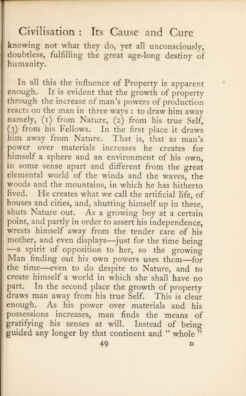 knowing not what they do, yet all unconsciously, doubtless, fulfilling the great age-long destiny of humanity. In all this the influence of Property is apparent enough. It is evident that the growth of property through the increase of man’s powers of production reacts on the man in three ways : to draw him away namely, (i) from Nature, (2) from his true Self, (3) from his Fellows. In the first place it draws him away from Nature. That is, that as man’s power over materials increases he creates for himself a sphere and an environment of his own, in some sense apart and different from the great elemental world of the winds and the waves, the woods and the mountains, in which he has hitherto lived. He creates what we call the artificial life, of houses and cities, and, shutting himself up in these, shuts Nature out. As a growing boy at a certain point, and partly in order to assert his independence, wrests himself away from the tender care of his mother, and even displays—-just for the time being —a spirit of opposition to her, so the growing Man finding out his own powers uses them—for the time—even to do despite to Nature, and to create himself a world in which she shall have no part. In the second place the growth of property draws man away from his true Self. This is clear enough. As his power over materials and his possessions increases, man finds the means of gratifying his senses at will. Instead of being guided any longer by that continent and “ whole ”