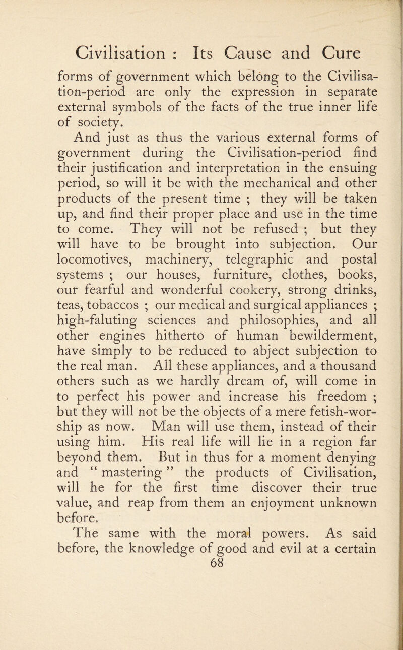 forms of government which belong to the Civilisa¬ tion-period are only the expression in separate external symbols of the facts of the true inner life of society. And just as thus the various external forms of government during the Civilisation-period find their justification and interpretation in the ensuing period, so will it be with the mechanical and other products of the present time ; they will be taken up, and find their proper place and use in the time to come. They will not be refused ; but they will have to be brought into subjection. Our locomotives, machinery, telegraphic and postal systems ; our houses, furniture, clothes, books, our fearful and wonderful cookery, strong drinks, teas, tobaccos ; our medical and surgical appliances ; high-faluting sciences and philosophies, and all other engines hitherto of human bewilderment, have simply to be reduced to abject subjection to the real man. All these appliances, and a thousand others such as we hardly dream of, will come in to perfect his power and increase his freedom ; but they will not be the objects of a mere fetish-wor¬ ship as now. Man will use them, instead of their using him. His real life will lie in a region far beyond them. But in thus for a moment denying and “ mastering ” the products of Civilisation, will he for the first time discover their true value, and reap from them an enjoyment unknown before. The same with the moral powers. As said before, the knowledge of good and evil at a certain